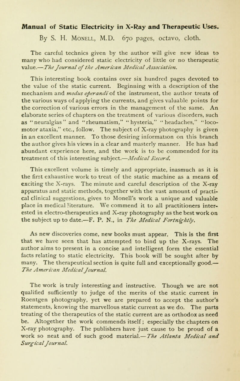 By S. H. Monell, M.D. 670 pages, octavo, cloth. The careful technics given by the author will give new ideas to many who had considered static electricity of little or no therapeutic value.— The Journal ofthe American Medical Association. This interesting book contains over six hundred pages devoted to the value of the static current. Beginning with a description of the mechanism and modus operandi'of the instrument, the author treats of the various ways of applying the currents, and gives valuable points for the correction of various errors in the management of the same. An elaborate series of chapters on the treatment of various disorders, such as neuralgias and rheumatism, hysteria, headaches, loco- motor ataxia, etc., follow. The subject of X-ray photography is given in an excellent manner. To those desiring information on this branch the author gives his views in a clear and masterly manner. He has had abundant experience here, and the work is to be commended for its treatment of this interesting subject.—Medical Record. This excellent volume is timely and appropriate, inasmuch as it is the first exhaustive work to treat of the static machine as a means of exciting the X-rays. The minute and careful description of the X-ray apparatus and static methods, together with the vast amount of practi- cal clinical suggestions, gives to Monell's work a unique and valuable place in medical literature. We commend it to all practitioners inter- ested in electro-therapeutics and X-ray photography as the best work on the subject up to date.—F. P. N., in The Medical Fortnightly. As new discoveries come, new books must appear. This is the first that we have seen that has attempted to bind up the X-rays. The author aims to present in a concise and intelligent form the essential facts relating to static electricity. This book will be sought after by many. The therapeutical section is quite full and exceptionally good.— The American Medical Journal. The work is truly interesting and instructive. Though we are not qualified sufficiently to judge of the merits of the static current in Roentgen photography, yet we are prepared to accept the author's statements, knowing the marvellous static current as we do. The parts treating of the therapeutics of the static current are as orthodox as need be. Altogether the work commends itself; especially the chapters on X-ray photography. The publishers have just cause to be proud of a work so neat and of such good material.— The Atlanta Medical and Surgical Journal.