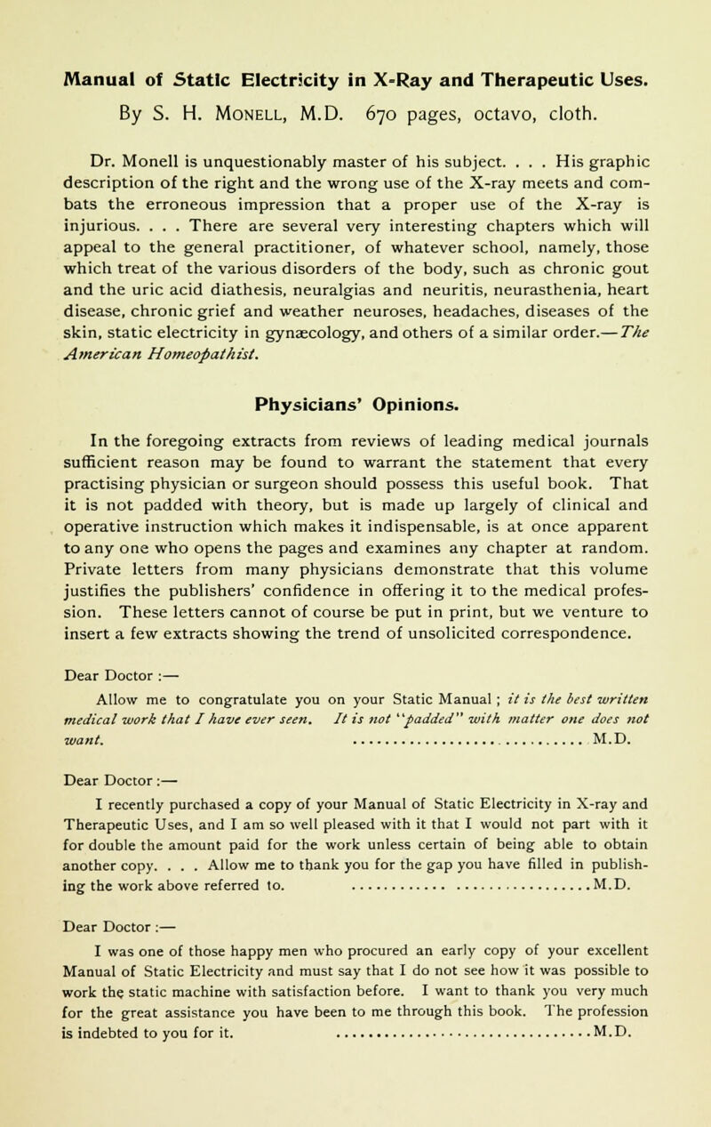 By S. H. Monell, M.D. 670 pages, octavo, cloth. Dr. Monell is unquestionably master of his subject. . . . His graphic description of the right and the wrong use of the X-ray meets and com- bats the erroneous impression that a proper use of the X-ray is injurious. . . . There are several very interesting chapters which will appeal to the general practitioner, of whatever school, namely, those which treat of the various disorders of the body, such as chronic gout and the uric acid diathesis, neuralgias and neuritis, neurasthenia, heart disease, chronic grief and weather neuroses, headaches, diseases of the skin, static electricity in gynaecology, and others of a similar order.— The American Homeopathist. Physicians' Opinions. In the foregoing extracts from reviews of leading medical journals sufficient reason may be found to warrant the statement that every practising physician or surgeon should possess this useful book. That it is not padded with theory, but is made up largely of clinical and operative instruction which makes it indispensable, is at once apparent to any one who opens the pages and examines any chapter at random. Private letters from many physicians demonstrate that this volume justifies the publishers' confidence in offering it to the medical profes- sion. These letters cannot of course be put in print, but we venture to insert a few extracts showing the trend of unsolicited correspondence. Dear Doctor :— Allow me to congratulate you on your Static Manual ; it is the best written medical work that I have ever seen. It is not padded with matter one does not want. M.D. Dear Doctor:— I recently purchased a copy of your Manual of Static Electricity in X-ray and Therapeutic Uses, and I am so well pleased with it that I would not part with it for double the amount paid for the work unless certain of being able to obtain another copy. . . . Allow me to thank you for the gap you have filled in publish- ing the work above referred to. M.D. Dear Doctor:— I was one of those happy men who procured an early copy of your excellent Manual of Static Electricity and must say that I do not see how it was possible to work the static machine with satisfaction before. I want to thank you very much for the great assistance you have been to me through this book. The profession is indebted to you for it. M.D.
