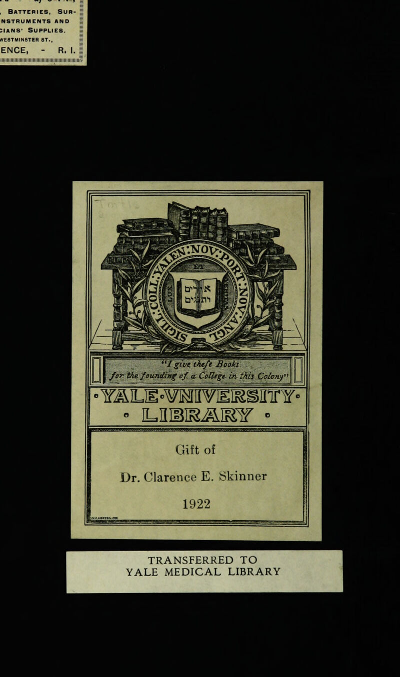 . Batteries. Sur- nstruments and :ians- Supplies. westminster st.. ENCE, - R. I. | iiiiiiiiiiiiiiiiiiiiiiiiiiiiiiiiiiiiiiiiiiiiiiiiiiiiiiiiiiiiii? I&m theft Books- for the fai^nding of if College, hi this Colony* ■ iLniais^mr • Gift of Dr. Clarence E. Skinner 1922 TRANSFERRED TO YALE MEDICAL LIBRARY