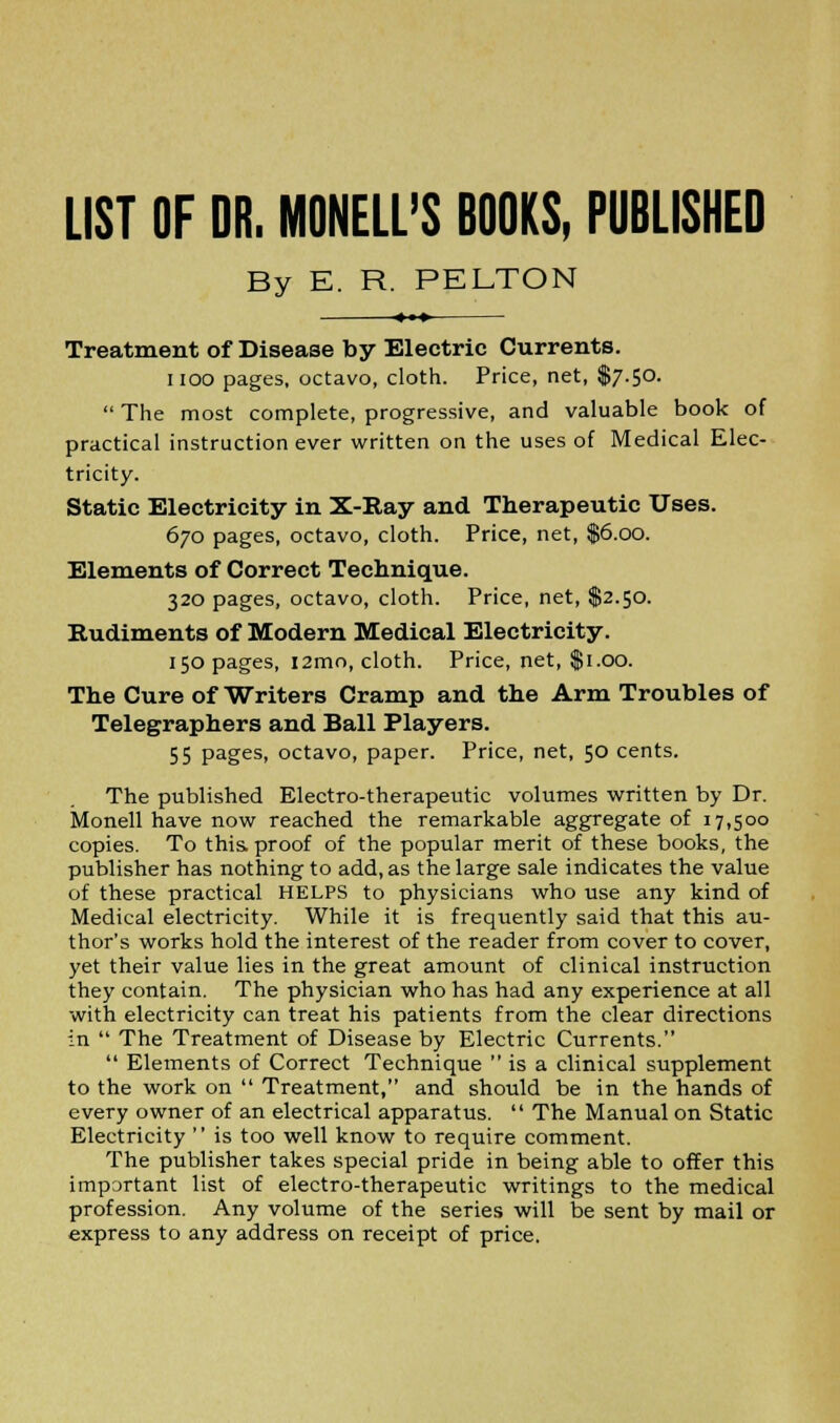 LIST OF DR. MONELL'S BOOKS, PUBLISHED By E. R. PELTON <♦»» Treatment of Disease by Electric Currents. noo pages, octavo, cloth. Price, net, $7.50.  The most complete, progressive, and valuable book of practical instruction ever written on the uses of Medical Elec- tricity. Static Electricity in X-Ray and Therapeutic Uses. 670 pages, octavo, cloth. Price, net, $6.00. Elements of Correct Technique. 320 pages, octavo, cloth. Price, net, $2.50. Rudiments of Modern Medical Electricity. 150 pages, i2mo, cloth. Price, net, $1.00. The Cure of Writers Cramp and the Arm Troubles of Telegraphers and Ball Players. 55 Pages> octavo, paper. Price, net, 50 cents. The published Electro-therapeutic volumes written by Dr. Monell have now reached the remarkable aggregate of 17,500 copies. To this proof of the popular merit of these books, the publisher has nothing to add, as the large sale indicates the value of these practical HELPS to physicians who use any kind of Medical electricity. While it is frequently said that this au- thor's works hold the interest of the reader from cover to cover, yet their value lies in the great amount of clinical instruction they contain. The physician who has had any experience at all with electricity can treat his patients from the clear directions in  The Treatment of Disease by Electric Currents.  Elements of Correct Technique  is a clinical supplement to the work on  Treatment, and should be in the hands of every owner of an electrical apparatus.  The Manual on Static Electricity  is too well know to require comment. The publisher takes special pride in being able to offer this important list of electro-therapeutic writings to the medical profession. Any volume of the series will be sent by mail or express to any address on receipt of price.