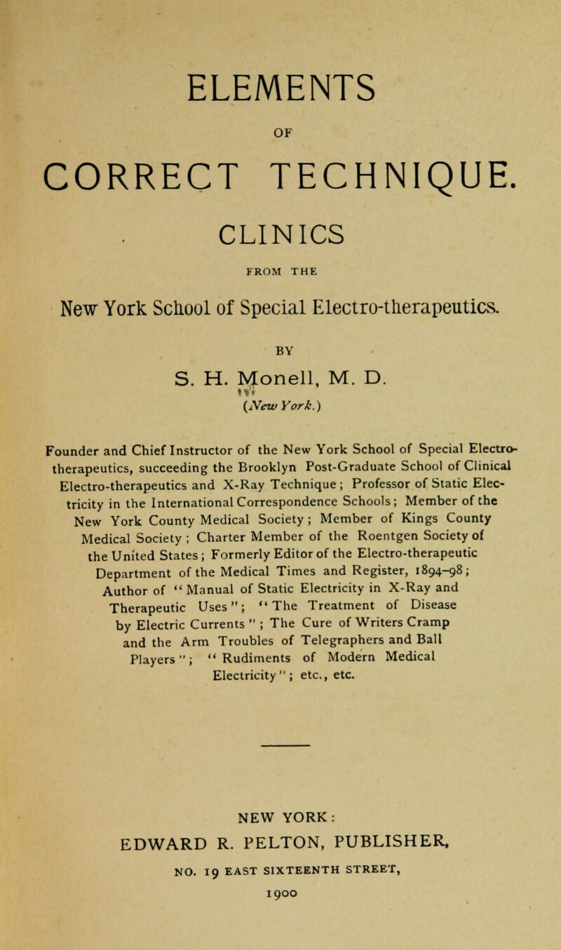 ELEMENTS OF CORRECT TECHNIQUE. CLINICS FROM THE New York School of Special Electro-therapeutics. BY S. H. Monell, M. D. (New York.) Founder and Chieflnstructor of the New York School of Special Electro- therapeutics, succeeding the Brooklyn Post-Graduate School of Clinical Electro-therapeutics and X-Ray Technique; Professor of Static Elec- tricity in the International Correspondence Schools; Member of the New York County Medical Society ; Member of Kings County Medical Society ; Charter Member of the Roentgen Society of the United States; Formerly Editor of the Electro-therapeutic Department of the Medical Times and Register, 1894-98; Author of  Manual of Static Electricity in X-Ray and Therapeutic Uses; The Treatment of Disease by Electric Currents  ; The Cure of Writers Cramp and the Arm Troubles of Telegraphers and Ball Players; Rudiments of Modern Medical Electricity; etc., etc. NEW YORK: EDWARD R. PELTON, PUBLISHER, NO. 19 EAST SIXTEENTH STREET, 1900