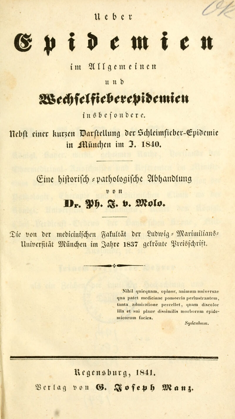 U c b c v &pl*tmitn i m 21 II g c m einen u n b i n 8 b c f o n b c r c. Hcbft einer kurzen ütorfteUung fax 0d)leimftebeM£pitremie in Jttündjen im 3. 1840. (Eine l)iftonfc&^pat()o(oflifcf;c 2Jbl)ani>limg tt 0 lt Dr. tyf>* S* *♦ Stf<rfm 2)t'e v>oit ber mebicinff(|en gafultät ber Subtoig - 3Rarimft{an& Umwfttät 9)iiintf>en im Satire 1837 gefrönte $vei$f$rift Nihil quicqtiam. oplnor, animum nniversae qua patet medieiiiae pomoerln perlustrantem, tanta admiiatione percellet, quam discolor illa et sui plane disslmilia niorborum epide- niicoriun facies. Syäenhmn. Ufflcnabiirjj, 1841.