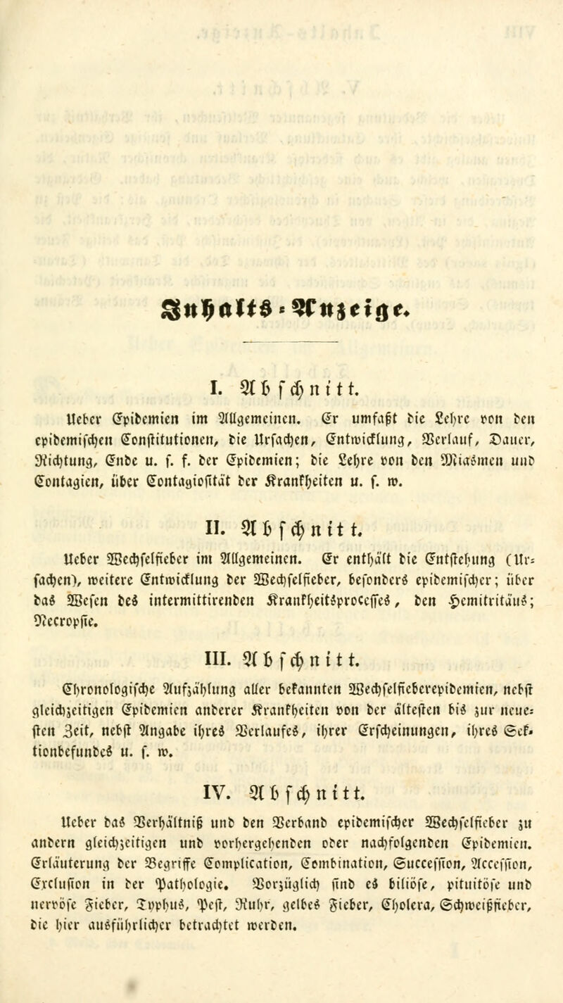 3tt9ftft$'?r!t$ctf|t« I. St Bf $ n 111. lieber Grpibemien im Mcjemcincn. (Er umfafjt ttc £el)rc von ben epibemifetjen Sonjritutioncn, ttc llrfadjen, Satmitftung, SSerhuif, Dauer, 3fö$tttitg, Grnbe u. f. f. ber Grpibemien; bie Sefyre »en ben SEftiaftmen unb GJoiitaa,icit, über Gtontaatofität ber ÄranFfyeiten u. f. ». II. 3CBf$nftt. lieber 2Bed)felfiefcer >m SlUaemetnen. Grr enthält bie Gftitfrcbiing Ctli*= fachen), reettcre Grntroicfluna, ber 2Sed)felftet>er, befenberö epibemifdjer; über tat* SBefen be$ intermittirenben ÄranFf;eit$proccfTe$, ben .f>emitrita'ii?; Otecropfie. III. SCBf^nttt. <J()ronoloa,ifcI)e STttfjä'ljlung aller beFannten 2ßect)felfteberepibemien, nebft gleicbseifujen Grpibemien anberer ÄranFfyeiten pon ber ä'itefren biä jur neue: flcit 3ett, nebft Angabe üjrcd Verlaufes, iljrer Grrfctyeimtngcn, tl;reö «Scf- tionbefunbei u. f. n>. IV. QUföltitfc lieber tat $Berl)ä'(tnif} unb ben Sßerbanb epibemifdjer SBecfyfeffteber ju anbern gfetdjjcitt^cn unb oorfyergefyertben ober nadrfofgeittoen Grpibemien. Grrlauteruna, ber 93eanffe Cfcmplication, Gfembination, ©ucceffion, Stccefficn, Grrclufion in ber ^atholoaje, SSorjügftd) iinb e$ biliöfe, pituitöfe unt nerrofe gieber, £ppbu$, <pcfr, -Kufyr, cjclbe$ gieber, Gtyolcra, ©cfyroeijjricber, bic tyier aiigfiifyrlictjer betrachtet werben.