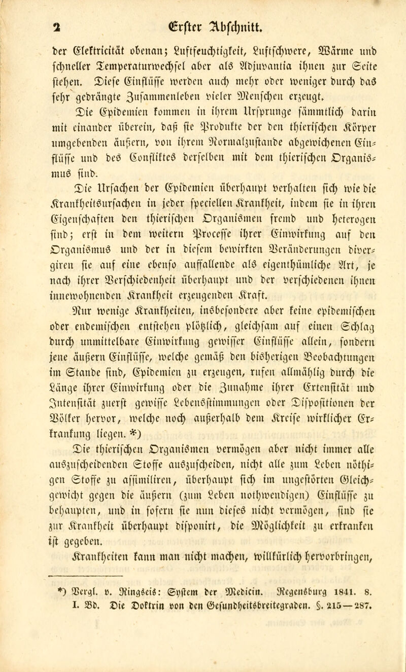 ber ©leftricität obenan; Suftfcudjtigfeit, Suftfdjwere, Sßärme unb fctmefter £cmperaturwecr)fet aber als 9ft>jiu>antia ifynen jur «Seite ftcf)en. 3)tefc Sinfliiffe werben and) meljt ober weniger burd) ba3 fer)r gebrängte 3ufatnmenfefreit vieler 3tt*nfd&eu erzeugt, 2)ie ©pibemien Fommeit in tr)rem Urfprunge fämmtlidj barin mit einanber iiberein, baß fie ^robufte ber ben tfyierifcfyen Körper nmgebenben äußern, fcou ifyrcm Sftormafjuflanbe abgewichenen ©in* fXüffe unb beö SonftifteS berfclbcn mit bem tl;tcrtfdf>cn JDrgant'S* muö ftnb. 2)ie Urfadjen ber ©pibemien überhaupt r>crl)a(ten fict> wie bie ^ranfl)citöurfad)en in jeber fpecicllen SXxantyeit, intern fie in t'fyren @igeufcl)aften ben tl)ierifd)en Organismen fremb unb fyeterogen ftnb; erft in bem weitem *proceffe ttjrcr Gnnwirfung auf ben DrganiömuS unb ber in biefem bewirften üBeränbcrungcn btöer* giren fie auf eine ebenfo auffallenbe als ctgcntfjüinnct>e 2lrt, je nad) ifyrer 93erfd)iebenl)eit überhaupt unb ber »erfcfyiebenen ifjnen inncwofynenben Äranffyeit erjeugenben straft. 9htr wenige Äranfrjetten, inSbcfonbere aber feine epibemifefien ober enbemifd)en entftel)en ^lö^licr), g(eid;fam auf einen Scfyfag buret) unmittelbare (finwirfung gewiffer (Sinfluffe allein, fonberu jene äußern Gnnpffe, welche gemäl ben bisherigen 33eobad)tungen im Stanbe ftnb, (Spibcmien ju erzeugen, rufen attmäfylig buret) bie Sänge ifyrcr ©inwirfung ober bie 3unat)me ifyrer (Srtenfttät unb 3ntenfttät juerft Qc\\>i]]c Sebenöftimmungen ober £ifpofttionen ber Sßötfer fyejröpt, weldje noef) außerhalb bem Greife wirfiict)cr ($r- franfung liegen. #) 2)ie tl)icxi)d)cn £>rgani3mcn vermögen aber nicr)t immer alle au^ufd)eibcnben Stoffe auöjufcfyetbcn, nicfyt alte jum Sebcn n'ötljU gen Stoffe ju affüniliren, überhaupt fiel) im ungcfiörteu ©leid)* gewicht gegen bie äußern (jum Seben uottywcnbigen) (Sinfliiffe ju behaupten, unb in foferu fte nun biefeS nid)t fcerraogen, ftnb ftc aur Äranfl)eit überhaupt bifponirt, bie 3W5gltd;feit gu erfranfeu i\t gegeben. «ftranffyciten fann man nid)t machen, witlfürlict) Fjeriwrbringcn, *) SSergl, v>. •HingSciö: ©Aftern ber SSJicfcicm. yfcgcnöbui-g 1841. i I. 231). £>te Softrin ton im ©efunfefyett^reitegrafren. §.215—28