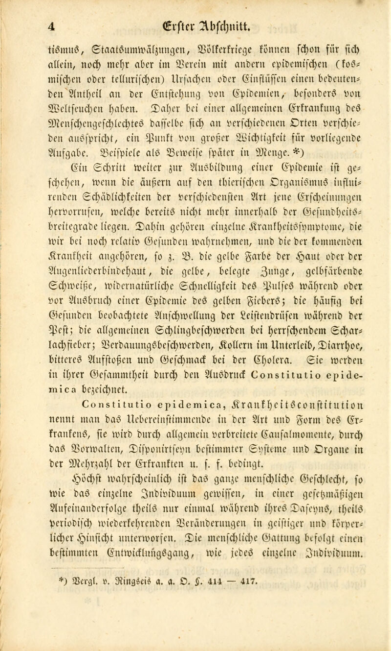 ttömuö, (Staatemmroä($ungen, Q3Ölferfricge fönncn fcfyon für ftct> allein, nocf> mel)r aber tm herein mit anbern cpfocrmfdjen (fe&s mifcfyen ober tclluri|'d)en) llrfact)cit ober ©infliiffen einen bebenten* beif 9fntr)ctl an ber ©ntfiefeung Kon (Spibcmien, bcfonberS jßpjt SBeltfeudjen fyaben. 2>al;cr bei einer allgemeinen @rtranfung beö 9Jienfcf)enijefd)Icd)te6 baffelbe ficf> an WTfd)icbenen Drten fccrfcfyic* ben auSfpricfyt, ein ^itnft Don grofjcr SBtf$tigfeii für fcorliegenbe Slufgabc. SBcifpfele alö 33en>etfe fpätcr in 9Jccngc. *) (Sin Schritt roeitcr &ut SluSbilfouna, einer @pibemie i)t gc* fd)cf)en, roenn bie äußern auf ben tlncrifcbcn Drganiemtuö tnflut* renben (Scrjäbltdjfetten ber !ocrfd)iebenften 2lrt jene (Srfcbctnuinjcji fyeröorrufen, roc!d)c bereits nid)t mel)r innerhalb ber ©efnnbfycite^ breitegrabe liegen. 3)al)in gehören einzelne Stxanfyntöfyniptomj bie ttnr bd nod) relativ ©efunbcu u>al)rnel)men, unb bie ber fommenben Äranffett angehören, fo 3. 33. bie gelbe garbe ber §aut ober ber Slugenliebcrbinbeljaut, bie gelbe, belegte 3IIll3e / gclbfärbenbe Schweiße, roibernatür(icf)c (Scrmelligfeit beö ^ulfc6 roäfyrenb ober ttor Sluöbrucl) einer (Spibemie beö gelben gtcbcrö; bie häufig bei ©cfunben beobachtete 3lnf(^tt>eUung ber £ciftcnbrüfen roäfyrenb ber *#eft] bie allgemeinen (Scfytingbcfcfyroerben bei f)errfd)enbcm (Sd)ar* lacfyftcbcn 23crbauungc3bcfd)rocrben, Rollern im Unterleib, 3)iarrt)oc, bittere^ Sfufftojjen unb @efd)mad bei ber Cholera. Sic werben in iljrer ©efammtljett burd) ben Sluöbrucf Constitutio epide- mica bcjcicfynet. Constitutio epidemica, Jl r a 11 fl) e i 13 C 0 tt ft i t U11011 nennt man baö Uebcreinftimmcnbe in ber 2lrt unb gorm beS @r* franfenev fte roirb buret) allgemein verbreitete (Sanfahuomcutc, bnrcl) baö Q3ottv>atten, 2)ifponirtfeint beftimmter Svftcme unb £>rgaue in ber 9fter}r$ar)l ber ©rfranften u. f. f. bebingt. Q6d){t ival;rfd)cinlid) ift ba$ ganje menfd)lid)e @efci)lcd)t, fo rm'e baö einzelne 3nbiinbunm genügen, in einer gefe^mäjugen Slnfeinanbcrfolge tfyeilS nur einmal roafyrcub t'fyreö 3)a[et;n3, tfycilö Veriobifd) uuebcrfeljrenbcn 93eränbcrnngcn in geiftiger unb förper* lid)cr §inftd)t unterworfen. Xic men|'d;licbc (Gattung befolgt einen bestimmten (fntroitf'lungögang, rote jebeö cin3clnc ^nbiin'bnum. *) 3Scrcj(. i. 9?tngöei$ a. «. O. §. 414 — 417.