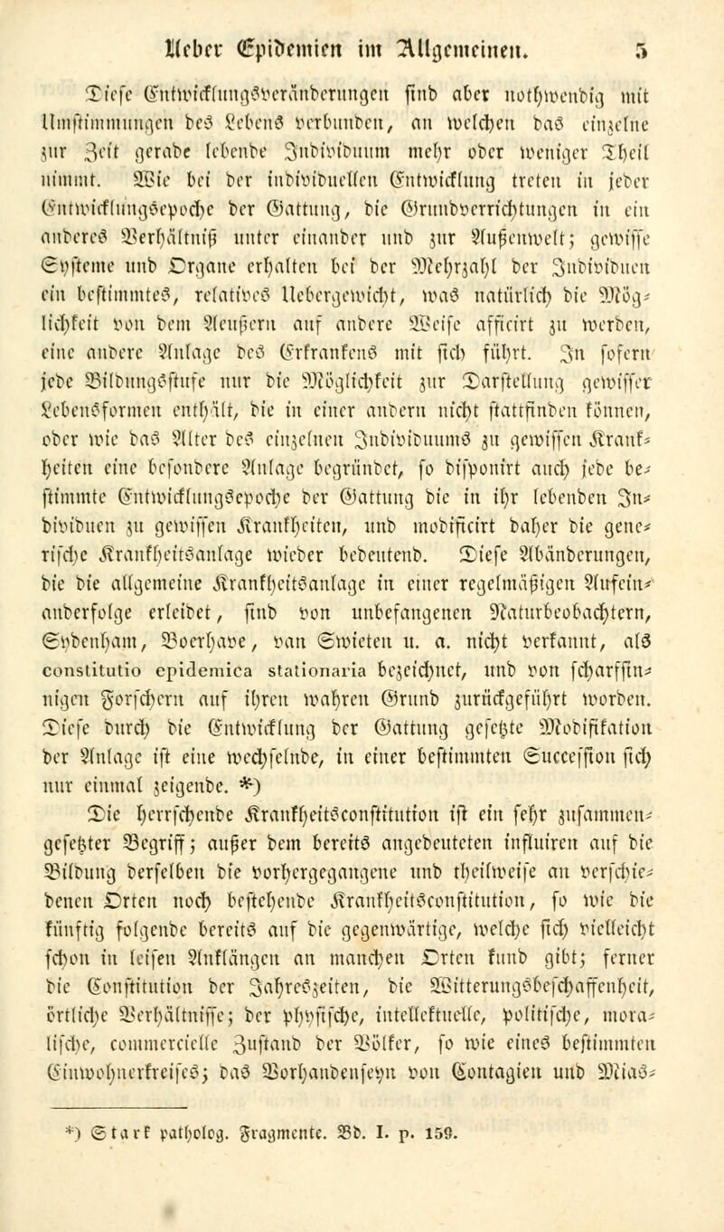 25?e[e (JntwitflungSvcränbcrungcu finb aber notl)wenbig mit llnrfhmmurajeh be$ Siebend verbuubcn, an welchen baö einzelne jur 31'1* gcrabc lebenbe 3fnWö'{bmtra mcfyr ober weniger %%i\\ nimmt. SÖBfe bei bet inbivibuetfen Cnitwicflung treten in jeber (5ntwicf(iingöevod)c ber ©attimg, bic ©runbvcrridUungen in ein rtHbeteö 93err)fiTfmfi unter et'nanber nnb uir Sfufjemveftj gcwtjfe (rvftcme nnb Organe erhalten bei ber SDcefyrjal)! ber Snbivibncn ein bcfttinmtei?, relatives Uebcrgewidjt, wa& natürlich bie Wog- licfyfcit von bem 2leuf?crii an] anbere SBeifc afffefrt ju werben, eine anbere Anlage bcö (?rfranfettS mit ftcb füljrt. ü$h fofern jebe 23ilbungSftufe mir bie 9}iögfid)fcit jur £arftelfitng ge'wiffer SebenSformcu enthält, bie in einer anbern nfcfyt ftattftnbcn fünnen, ober wie baS ?l(ter bc? einzelnen Subivibitumö 31t gewiffen .Strand r)eitcn eine befonbere Anlage begritnbct, fo bifponirt aud) jebe he- ftimmte (yutwicflitngScvocbe ber (Gattung bie in il;r febenben 3n* bivibucn ju gewiffen ilranfrjcitcn, nnb mobifteirt bafyer bie genc* rtfd>e .ftranfbeitSanlage wieber bebentenb. £iefe Sfbänbcrnngen, bie bie allgemeine .ftranffycitSanlage in einer regelmäßigen Slitfettt* anbcrfolge erlcibet, finb von unbefangenen 9?aturbeobad>tern, €tybetu)ajh, 33oetr)aö'e', van ©wieten u. a. nfct?t verfannt, alö constitutio epidemica stationaria bc$eid)ncf, Itnb V0U fcr)arfftn^ nigen gorfdwrn auf üjxcn wahren ©runb surücfgefi'ifyrt worben. 5)tefe burd) bie (Sntwitffung ber ©attung gefegte 9)cobififation ber Anlage i\t eine wcd)felnbe, in einer beftimmtett (Succeffton ftcfy nur einmal jeigenbe. *) 2>ie r)crrfcbcube JvranffKitSconftitutfon ijr ein fer)r jufammen^ gefegter SBcgriff 5 außer bem bereits angebeuteten influiren auf bie 33iloung berfelben bie vorhergegangene nnb n)cif weife an ver|\tie- benen Drten nod) bcftcl)enbc ^ranffyeitSconftitution, fo wie bie fünftig folgenbe bereits auf bic gegenwärtige, weld)c ftcf) Vielleicht febon in leifen 2(nf(ängcu an manchen £rtcn lunb gibt; ferner bie @onftitutiou ber 3af)reS$eiten, bie äGitterungSbei'djaffcnfycit, ertliche ^crlniltniffc; ber VlwfifdK, intellcftuellc, Volitifdje, niora- li|\te, commercicllc 3uftanb ber SBolfer, fo wie eines beftimmten CnuwofyncrfreifcS; taS 23orl)anbenfevn von (Sontagien uub SDJtaS* *j ©tarf pat(;olofl. gvajjmcnte. 23fc. I. p. 150.