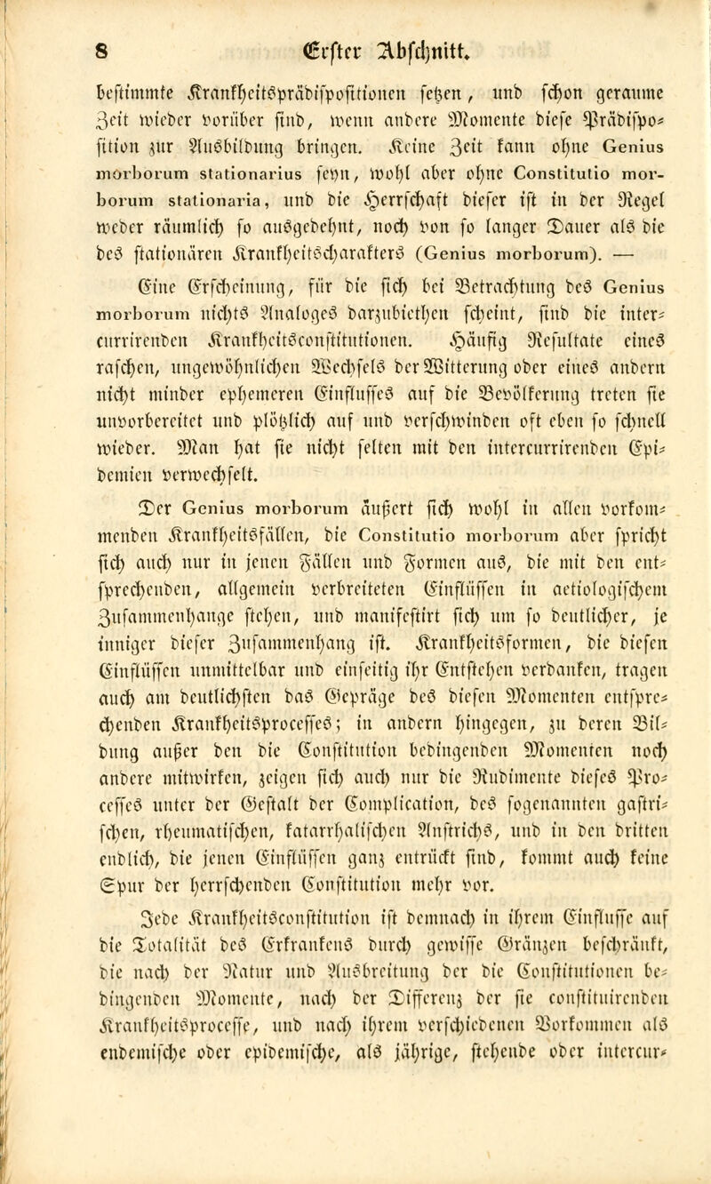 beftimmfe $ranfl)eit3öräbifpofttioncn feften, unb fcr)on geraume 3«t mieber Vorüber finb, tt>enn anbere Momente biefe Cpräbtfpo* fitton pr 9(uöbi(bung bringen, kleine 3clt &*«• ofyne Genius morborum stationarius fetylt, tt)Ot)( aber Ol)nC Constitutio mor- borum stationaria, unb btc Jgerrfcfyaft biefer ift in ber bieget nxber räumlich- fo auögebefyut, noefy von fo langer Ü)auer at& $>k be3 ftationären itratttIjett6d)aratter8 (Genius morborum). — (Sine (£rfcr)ctnung, für bie ftet) bei Betrachtung bcö Genius morborum nfcfytS 5(nalogeö bar$ubictl)en fd; eint, finb bte intet* enrrtrenben Äranffyitekonftitutionen. «£>äuftg Diefultate cincS rafcfyen, nngeivör)nlid)en SBecbfelö ber SHSttterung ober ettteö anbertt nicfyt mt'nbcr eherneren (Sinfluffeö auf bte 93cvö(ferung treten fte unvorbereitet unb plöptdj auf unb vcrfcfynnnben oft eben fo fcrmctl nn'eber. sMan l)at fte nt'cfyt feiten mit ben iutcrcurrirenbcit Q£$u bemieu verroccbfelt. 3)er Genius morborum aufücrt ftcr) voof)l in allen öotföm* menben ÄranffyeitSfätfcn, bte Constitutio morborum aber fprtcfyt ftcb; aucr) nur in jenen fällen unb formen auö, bte mit ben ent- fvrcd)cnbcn, allgemein verbreiteten (Sinflüffett in aetiologifcfyem 3ufammenl)augc ftcfycn, unb manifeftirt fiel) um fo beutlicr)cr, je inniger biefer 3ufamntenfan9 tfc «ftranfljcitSformcn, bte biefett ßinfü'iffcn unmittelbar unb einfeitig t'I;r (Sntftcfyen verbanfen, tragen aud) am bcutlicfyftcn ba3 ©cvräge beö biefen Momenten cntfvrc* cfyenben .ftranf fycitSvroceffeö; in anbern hingegen, ju bereu 23il* bung aufer ben bie Gtonftitution bebingenben Momenten noer) anbere mitmirfen, jeigen fid) aud) nur bie Dfrtbtmente biefcö ^ro^ ceffcö unter ber ©eftalt ber (Somvlication, bc£ fogenannten gaftri* fcl)cn, rbeumatifcfjen, fatarrl)alifd)cn Auftriebt, unb in t>cn britten cublid), bie jenen (Sinfliiffcn ganj entrürft ftnb, fommt aueb. feine Spur ber l)crrfd)cnben (Sonftitution mcfyr vor. 3ebe touffyeitSconfttttttton ift bemnad) in t'fjrcm Cftnfluffc auf bie Totalität bei? Qnrfranfenö burd) gemiffe ©räumen befebränft, bie nad) ber üßatur unb Ausbreitung ber bte (ionftititttonen be- biugeut)cu Momente, nadj ber JDffferenj ber fte conftituirenbcit Äranffyct'tSvroccffe, unb nad) ifyretn vcrfd;ici)cncu SBorfommen olö eubemifebe ober epiDemifcfye, als jüfyrigc, ftel;cube ober intcreur«