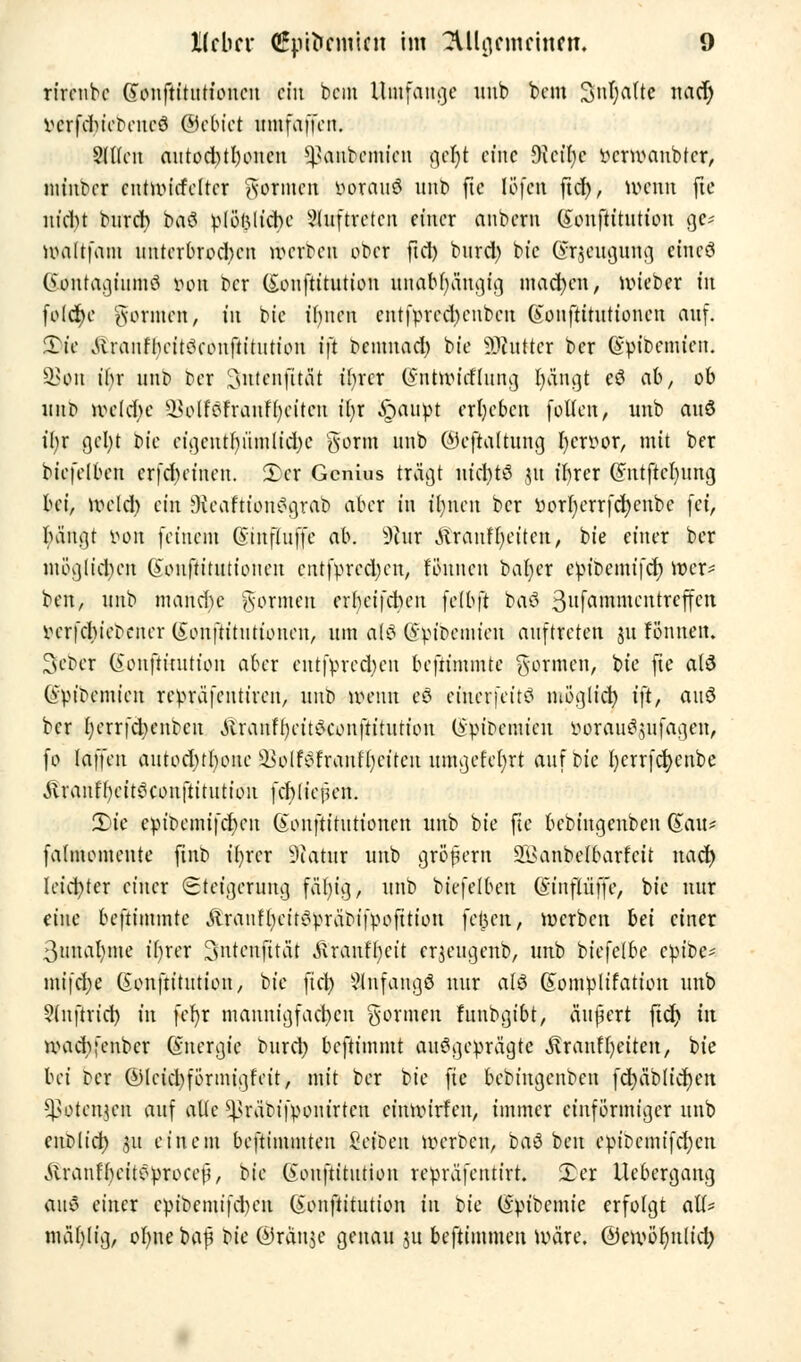 rirenbe (Jonftituttouen ein bcin Umfange imb bem ^n^atte nad) vcrfdnebeneö ©ebtet umfaffeu. Slllen autod)tl)oneu ^>aiiÄwmien geljt efne Oki'Ijc ttcrmanbfer, nu'ubcr cntmiefeltcr gönnen Lorano unb fte löfen fidf), Wenn fte nt'd)t burety baö plößlicbe auftreten einer anbern (?on(titution ge* maftfara unterbrodum röcitoen ober ftd) burd) btc Grjeugung etneö ©cfntagtumö von ber (£ouftitution imfl6^5ngfg mad)en, nneber in (olcfye formen, in bte ihnen cnt(pred)euben (sonftitutionen auf. 3)tt ittranfbeitckonfiitution ift oemnad) bie Butter ber Qfpibcmicn. 58«n ihr unb bei 'Csittcnfität tfyrcr (gnfcttncflung fyängt eS ab, ob imt> vceidK 23olföfranf()eitcn ifyr Stäupt ergeben (ollen, unb auö ü)v getyt bie eigentfyümlidje gönn unb ©efialtung fycruor, mit ber biefelben erteilten. 2>er Genius trägt mcfytS 31t tr>rer (Sntjleljung bei, kx>eldt> ein JKeaftionSgrab aber in trmen ber ttorr)errfcfycnbe (et, bangt i>on (einem Güinfluffc ab. s3iur Äranffyeiten, bie einer ber möglichen @ou(titutionen cntfpredjen, fonnen bafyer epioemifd) toefc* ben, unb manche formen erbeifduMt (e(b(t bafil Bufaiwmentreffett iHT|d)i\^ener (£on(tttuttonen, um alö (yvioemien auftreten $u Fönnen. Seber (Sonftitutton aber entsprechen be(timmte gönnen, bte fte a(3 @pibemien repräfeutiren, unb wenn eö einer feite möglict) t(t, anö ber fyerrfcbenbeu .Rranfbeitea'onftitution (ipioeinien i>oraue^ufagen, (0 la((eu autodjtfyone ÜöolföfranFljcttcn umgeFebjt auf bie l)crr(d)cnbe Äraiifl)eit^con(titutiou (cbliefum. 2)te epibemifeben Gouftitutionen unb bie fte bebingenben Gau* fahnemeute ftnb t'fyrcr 9iatur unb gr&fern 21>anbe(barfcit nad) leidster einer Steigerung fäfyig, unb biefelben (Sntfiüffc, bie nur eine be(timmte JlranffyeitSpräoifpofttion fetjen, werben bei einer 3unal)ine ibrer ^ntenfttät Jiranfbcit erjeugenb, unb biefelbe epibe- mifdje Gon(titution, bie fiel) anfangs nur alö (Sompltfatton unb ?(n(tricr) in fefyr mannig(ad)cn gönnen Funbgibt, «ufert fid> tu umdifenbcr (Energie burd; benimmt ausgeprägte Frontseiten, bie bei bei ®lctcl)(örmigfeit, mit ber t>ic fte bebingenben fcfyäbHcFjen -^otenjen auf alte ^rär>ifpom'rtcn eimvirfen, immer einförmiger unb enolict) 51t einem beftimmten Cet'oen werben, baö beu epibcmifd;cn ÄranFbeiteprocefi, \>ic (Jouftitution repräfentirt. Xcx Uebcrgang au$ einer epibemifctyen (£on(titution in t>k (Sptbemie erfolgt atf* mäbjig, oI)ne baf t^ic ©ränje genau ju beftimmen wäre. dJewöfynlicr;