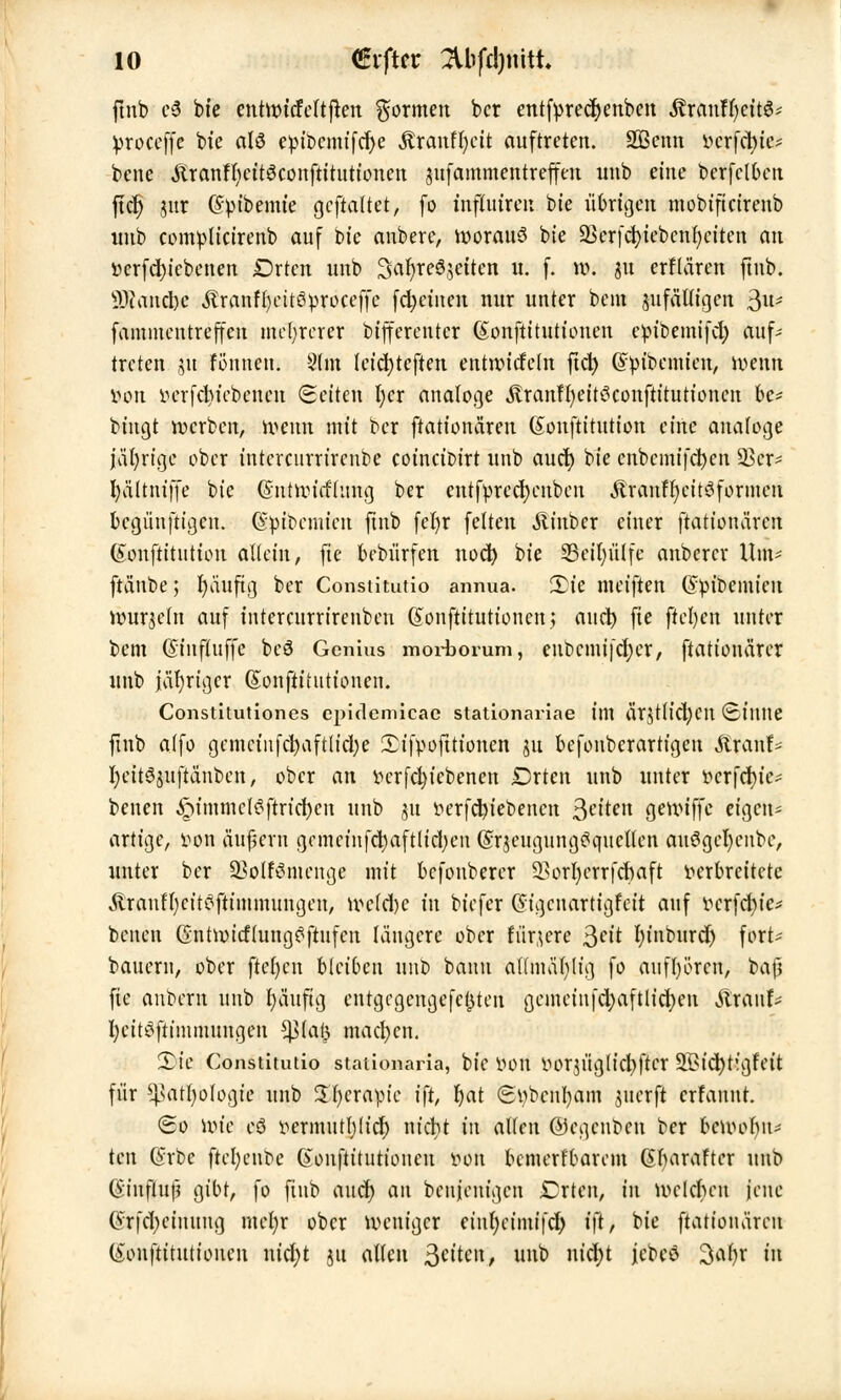 ftnb c6 bte enhvtcfeltjten formen bcr entfvrecfyenben ßranffycits* Vroceffe bte alö evibcmifdje «ftranffycit auftreten. SBemt vcrfcbic- bcne Äranflicttgconftitutionen jufammentreffm unb eine berfclben ftcr) jur (Spibemte gcftaltet, fo tnftutren bte übrigen mobificirenb intb comvlicirenb auf bie anbere, woraus bte SBcrfcfyiebcnfyeiten an verfd)icbenen Drtcn unb Safyregjettcn u. f. w. 51t erflären ftnb. SDtancfoc Äranffyeitövroceffe fd;etuen nur unter beut sufäUigen 3«- famiucntreffen mehrerer bifferentcr (£onftittttionen evibemifd) auf- treten ,51t föunett. 9(m leicfyteften entwickeln fict> (£vibemien, wenn von verfcfytebcncn (Seiten l;cr analoge Äranfr)eitöconftttuttonen bc* bingt werben, wenn mit bcr ftationären (Sonftitution eine analoge jä()rtge ober intercurrirenbe coincioirt uttb aud) bie cnbemifctycn 23er- I)vittni|Je bie Gntwicfhtng ber entfvredjenben .ftranffyeitSforntcn begünftigen. ($vit>cmicn ftnb fefyr feiten Äinbcr einer ftationären (Sonftittttion allein, fie bebürfen noct) bte 33eil)ülfe anbercr Um- ftänbe; fyäuftg ber Constitutio annua. 3)ie tneiften (Svibemieu wurzeln auf intercurrirenbeu (Sonftitutioncn; aucr; fie ftcl)en unter bem (Sinfluffe beS Genius morbomm, enbcmifdjer, ftationärcr unb jähriger (Sonftitutionen. Constitutiones cpiclemicae stationariae tttl ärjttictycn (Eiltlte ftnb a(fo gcntctitfc^aftlid;e £ifvoftttonen jn befonberartigen ftranf* fteitSjuftänbcn, ober an vcrfd)iebenett Drtcn unb unter t>crfd>ie- benen ^tmmcfSftrtcfycn unb 31t verfcrn'ebencn Reiten gewtffe eigen- artige, von aufern gnnctnfcrjaftttdjen (SrjeugungSquctlen auSgcfycnbc, unter ber Sßolfömenge mit befonberer 23orl)errfcr>aft verbreitete .ftrauffycitöftinimungeu, wc(d)c in biefer Gigcnartigfcit auf vcrfd)ie* betten GntwicflungSfiufen längere ober fiir^ere ßeit In'nburd) fort* bauern, ober fielen bleiben unb bann afdnäfyltg fo anfrören, bafi fie anbern unb fyäufig entgcgengefctjten gemctn[d)aftlid)cn SlxanU fycitöfttmmungen *pa$ machen. Xie Constitutio stationaria, bte von vorn'iglicbftcr SBicrjtigfeit für ^atfyologie unb Sfycravic i\t, fyat «Stybcnfyam juerft erfanut. 60 ttJte cö vermutljlid) nicfyt in allen ©cgenben ber bewobu* ten Gürbe ftcfyeube Gtonfttttttioncn von bemerfbarem ßbaraftcr unb (Smflujj gibt, fo fittb aud) au beujentgen Crten, in wcld)en jene (Jr|cl)ciuuug mefyr ober weniger et'nr)etmtfcl> t'ft, bie ftationären (ionftitutionen nidjt ju allen 3etten, unb nicht jcbeö %af)x in