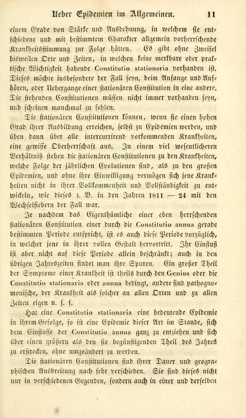 einem ©rabe Don Stärfe unb ?fuöbel)uung, in weld'cm ftc ent- fd;iebcnc nnb mit beftimmtem (*l)araftcr allgemein i*orf;errfd)cnbe Äranfl-citSfitmimma, jnr golge l)ättcn. ®d gibt olute 3wcifct bisweilen £)rte nnb 3*^*1/ iit welchen feine merfbare ober pxaU tifcfyc 2i,id)tigfcit fyabcnbc Constitutio stationaria vwrfyanben ift, 2)icfcö möel)te inöbefonbere ber $alt fc^n, beim anfange unb 2tnf* fyö'ren, ober Uebcrgange einer ftationären (Sonftitution in eine anbere. £ie ftefycubcn (Sonftttiitioncn muffen uidjt immer ttorfyaubcu fetyn, itub fd;ctucn manchmal jn fehlen. 2pie ftationären Souftitutionen föitnen, wenn fte einen r)ol-cn ©rab ifyrcr ?(uöbtlbiing erreichen, fclbft ju (vr>it>emien werben, unb üben bann über alte intercnrrirenb vwrfommcnbcn ÄranH'eitcn, eine geunffe £bcrl;crrfd)aft anö» 3n einem t>fct wesentlicheren SSerljcUtmfj fielen bie ftationären Gonftitutioncn ju ben $ranH)eitcn, welche golgc ber iät;rlid)en (Evolutionen finb, alö ju ben großen. (Svibcmicn, unb ofute iljre (Einwilligung vermögen ftcfy jene SixanU I)citcn nid)t in ir)rcr 23ollfommcnl*cit unb s-ßollftünbigfeit ju ent* wtcfcln, uu'e biefeö 5. 33. in ben Saljrcu 1811 — 24 mit ben ät>cd)fclficbcrn ber %aU war. 3e nad)bcm baö (Stgcntpmh'cfye einer eben r)crrfd)enben ftationären (Sonftitution einer burd) bie Constitutio annua gerabe beftimmten ^eriobe entfpric^t, ift cö aucr) biefe ^eriobe vorjiiglfcr;, in welcher jene in ifyrer vollen ©eftalt hervortritt. Sfyr (Siuflufj ift aber nicfyt auf biefe ^eriobe allein befcfyräuft- and) in beu übrigen Sa^reöjciteit ftnbet man tfjrc Spuren. (Sin großer Xx)ci{ ber Symptome einer Äranffyeit i\t tfyeilö buref) ben Genius ober bie Constitutio stationaria ober annua bebingt, anbere finb Vatfyogito* nionifdje, ber Stxantycit als folcfyer an allen Drten unb ju alten Seiten eigen u. f. f. ^>at eine Constitutio stationaria eine bcbcutenbe (Epibcmie tu it)rem ©efolge, fo i\t eine (Evibemic biefer 5lrt im ©tanbe, ftd) beut (iiiifUtffc t>cr Constitutio annua ganj ju entsiegelt unb fiel) über einen großem als ben fte begünftigenben £I;eit bcö 3al;rc$5 ju erftreefen, oljne umgeäubert *u werben. £>ie ftationären (iouftitutionen finb ir)rer 2)aner unb geogra* vl)ifd)cn Ausbreitung nad) fcfyr vcrfcru'ebeu. ©ie finb btefeö nid)t nur in vcrfdjicbcncn ©egenben, fonbem aucr; in einer unb berfelbcn