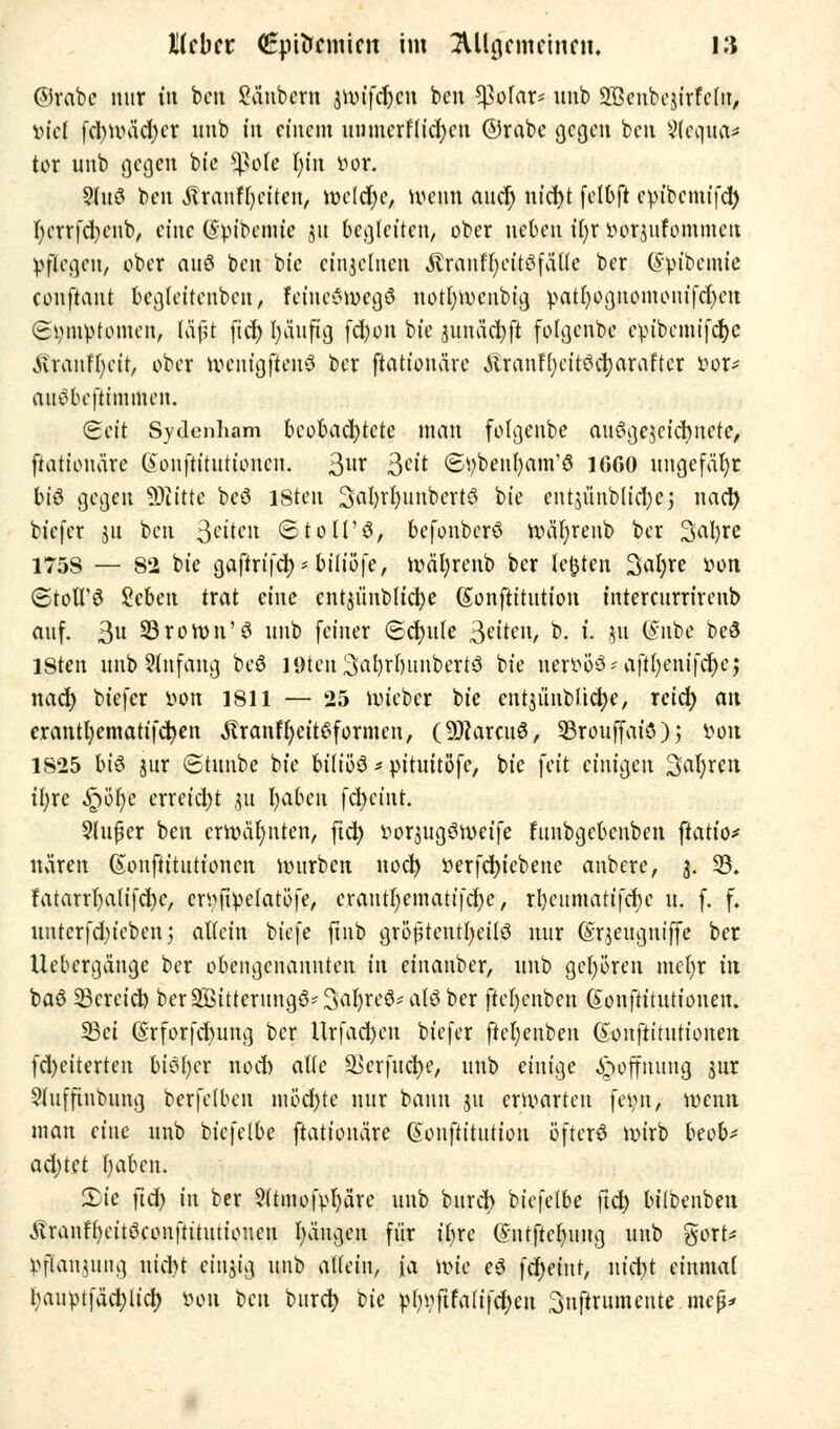 ©reibe nur t« ben Säubern jttrifdjcn ben *pofar* unb SBenbcjirfelit, viel fcl)Unid)cr unb tu einem uiimerflicfycn ©rabe gegen ben ?(equa* tor unb gegen bie ^?o(e fytn i>or. 5luö ben «ftranffyeiten, roeld)e, ivenn aucr) uicfyt felbft evubcmifd) r)errfd;enb, eine (Sptbcmtc |u begleiten, ober neben tr)r lH>rjufommeu pflegen, ober auö ben bt'c einzelnen Ärauffjettöfäüc ber (fpibemie eonftant begleitenbcn, feiueoivegö Hotfyiveiibtg. patt)ognomonifd)Ctt Symptomen, läf;t fid) tyäuftg fd)on bie jumicfyft fofgenbe cpibcmt'fcrjC jtrantyeft, ober ivcnigftenö ber ftationäre .üranffycittfcfyaraftcr fcor* autfbeftimmen. <£ät Sydenham beobachtete man fotgenbe auögescicfynete, ftationäre (ionftitutionen. 3m 3«t (Stybeitrjam'ö 1GGO ungefähr btö gegen Glitte beö isteu 3al)rl)unbert3 bie entjünbltdjej nad) bt'efer 51t ben fetten ©toll'ö, befonberö iväfyrenb ber 3al)re 175S — 82 bie gaftrifc^'biiiöfe, roäfyrenb ber legten Salyre »on (StotTö Sebett trat eine cntjünbltcfye ßonftitution tntercurrirenb auf. 3u 23ron>n'3 unb feiner <5cr)ule S^ten, b. t. 51t ©übe beö lSten ittib Slnfang beö I9teu3al)rt)unbert3 bie ner^öö^ aftf>enifcf>c; nad) biefer i>on isil — 25 nueber bie entjünblidje, reief; an crantfyematifcfyen Äranffyetteformcn, (SRarciiä, SSrouffat'ö) 5 »01t 1825 bi3 jur (Stimbe bie biliös * pituitöfe, bie feit einigen 3al;ren iijxc Qtye erreid)t ,511 I;aben fcr>cüit. 2luj?cr ben erwähnten, ftd) ttorjugSiveife funbgebenben ftatio* nären Gtonftitutioncn mürben uoct) »erfcfytebene anbere, 3. S8. fatarrl)a(ifd)c, crtyftpetatöfe, erantljematifcfye, rl)cumatifd)c u. f. f. untcrfd)iebenj allein biefe ftnb grojjtentfyeilö nur (Srjeugniffe ber tlebergänge ber obengenannten in einanber, unb gehören mefyr in baö 33creid) ber!sBtttenmg8*3aljrc6*al$ber ftel)enben Gonftitutionen. SBct (Srforfcfyung ber llrfad)en biefer jtcfyenben ßonftitutiouen fd)eiterten biötjcr nod) alte 93crfud)e, unb einige Hoffnung 3nr $lufftnbung berfclbcu möchte nur bann 31t erwarten feyn, vuemt man eine unb biefelbe ftationäre ©onftitution öfters nrirb beob* ad)tet fyaben. pit ftd) in ber 5(tmofpl)äre unb burci> biefelbe \i&) bilbenben ivranH)eitöconftitutiouen Rängen für t'fyre (Sntftefyuug unb gort* Pflanzung nid)t einzig unb allein, fa nne ei fcr)eint, m'ci>t einmal bauptfädjlicr; öoti 1>cn burci> ik pl)pftfalifcf)en Snftrumente mep*