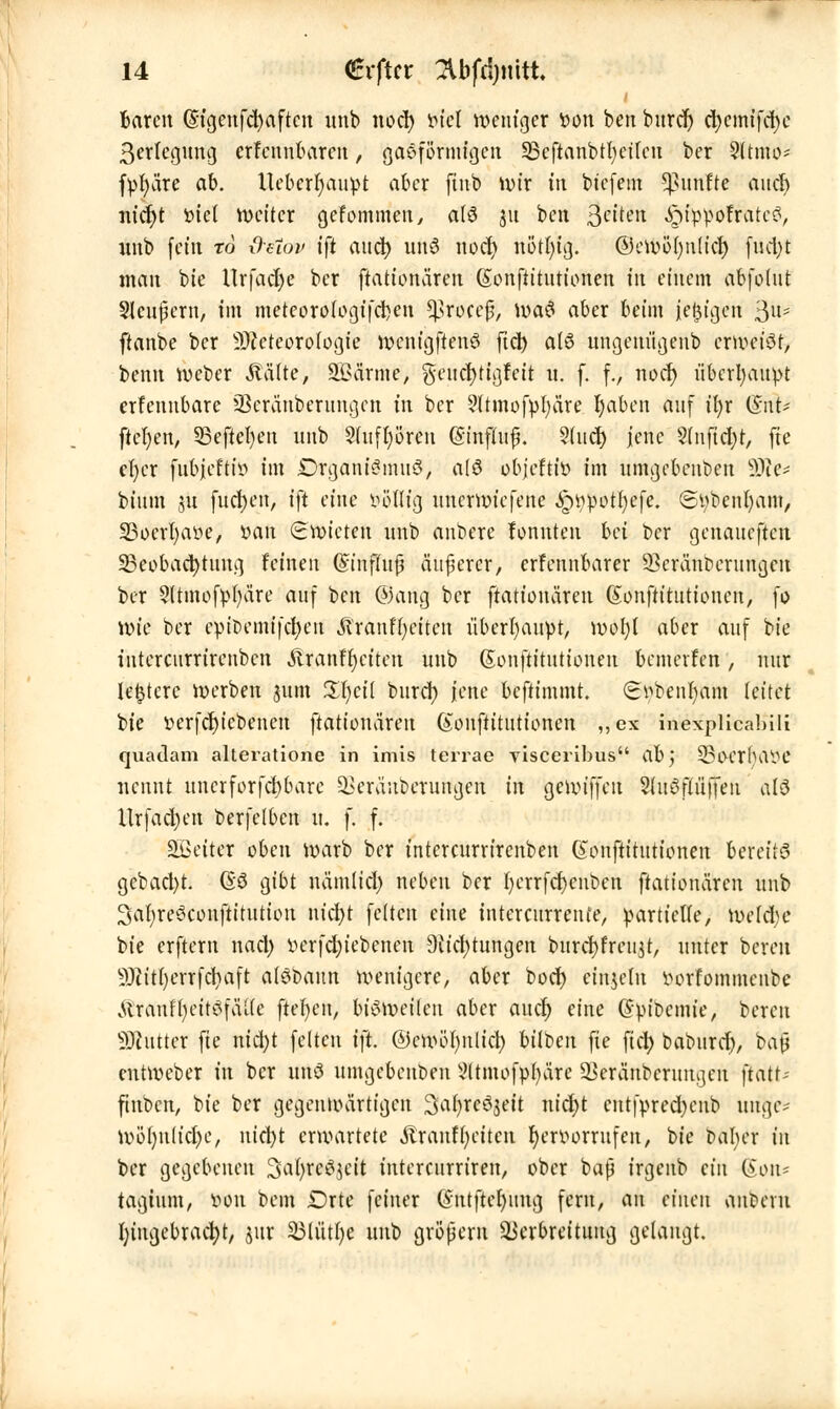 baren (Stgenfcfyaftcn unb nod) viel weniger von ben burd) d)cmifd)c ßerlegung erfennbaren, gasförmigen S3cftanbtt)ctreit ber 2ltmo* fvfyäre ab. Uebcrfyauvt aber ftnb wir in btefem fünfte ancl) nidjt viel weiter gefommen, olö 311 ben Qe'üH .ipffcVofrateS, unb \cin to d-etov tft and) unö nod) rtotfytg. ©ewölntlid) (nd)t man bie Urfadje ber ftationären (Sonfiitutionen tri einem abfotut Slcußern, im meteorologifcijen *J3roccß, Wa3 aber beim jetzigen 3U- ftanbe ber Meteorologie wcntgftenö ftd) a(6 nngenügenb erweiör, benn Weber Aalte, SBarme, gcucfytigfeit 11. f. f., nod) überhaupt erfennbare üöeranberungen in ber 9ltmofvl;are r)abcn auf i()r (Int* fteben, 33eftel)en unb §(u(l;ören (Sinflufj. $U\ct) jene $(nfid)t, fie er)cr fubjeftiv im DrganiSmuö, a(ö bbjefttö im umgebenben 9Jic* btum 31t fucljen, ift eine völlig unerwiefene ^wpotr)efe. ©vbenfyam, SSocrfyave, van (Swicten unb anbere fonuten bei ber genaueften Beobachtung feinen Gnnflujj äußerer, erfennbarer üBcränbcrungcn ber Sltmofvfyäre auf ben ©ang ber ftationären ßonftitutioneu, fo Wie ber epioemifcljen Miänfytitm überhaupt, wol)t aber auf bie intercurrirenben Äranfbciten unb Sonftitutionen bemcvfen, nur ledere werben jum ÜfycÜ burd) jene beftimmt. (Evbenfyam leitet i>ie verfctjicbenen ftationären Gonftttutionen ,,ex inexplicabili quadam alteratione in imis terrae visceribus ab, SBocrlutVC nennt uncrforfd)barc Veräubcrungen in genn'ffen Sdtöftüffeii alö Urfacben berfelbcn ü. f. f. äßeiter oben warb ber intercurrirenben Gonftittttionen bereite gebad)t. (So gibt uämlid) neben ber bcrrfcfyeuben ftationären unb 3al;re6conftitution nicfyt fetten eine intercurrente, partielle, we(d>e bie erftern nacl) verfebiebenen Stiftungen burdjfreujt, unter bereu SMttfycrrfcfyaft atöbaun wenigere, aber boer) etnjelu vorfommeube .UrauffyeitSfälte ftefyen, bisweilen aber aucr) eine @vibcmie, bereu Butter fie nid)t feiten ift. ©cwöfynlicl) bilben fie fiel; baburd), bajj entweber tu ber unö umgebenben 5ltmofp()äre 23eränbcrungen jtatt; finben, bie ber gegenwärtigen 3}a|*e3jeÜ nid)t cntfvred)enb uuge- Wö()nlid)e, nicfyt erwartete «ftranffycitcn hervorrufen, bie baber in ber gegebenen 3aljrc3$cit intercurriren, ober baß irgeub ein (Son* tagium, von bem Drte feiner Qrntftcfynug fern, au einen andern Eingebracht, jur SMütlje unb großem Verbreitung gelangt.