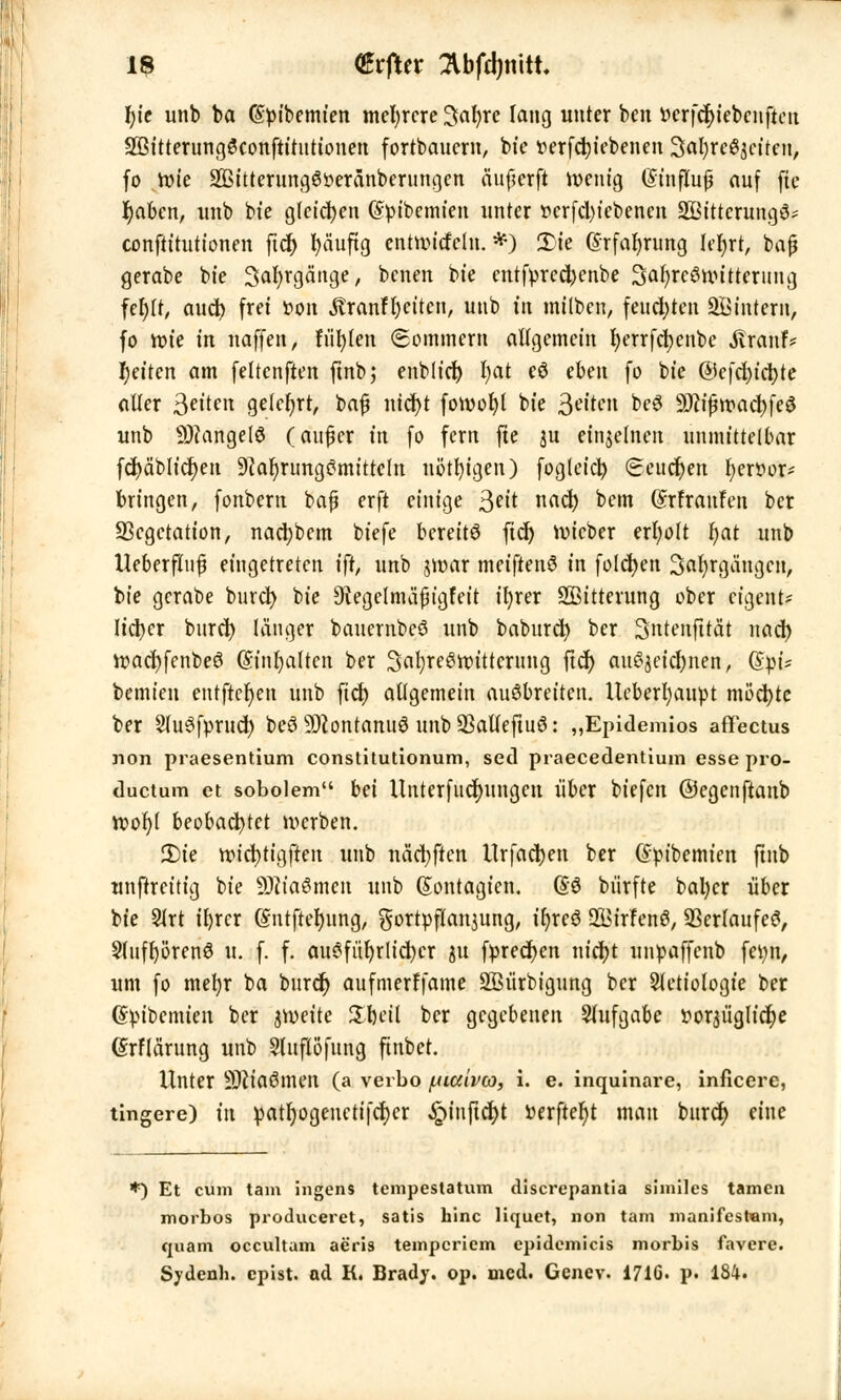 fyie unb ba (Spibemien mehrere ^afyre lang unter ben v>crfd)iebcnfteu SBitterungSconftitutionen fortbauern, bt'e wfcbjebenen 3al)re^eiten, fo wie 2ßitterung6öeränberungen äuf?erft roenig (Sinflufü auf fte r)abcn, unb bt'e gleiten (Spibemien unter »erfetyiebenen 2ßittcrung3= conftitutionen ftd) fyäuftg entnucfclu. *) £>ie ©rfabrung Utyt, bajj gerabe bie Safyrgänge, benen bie entfpred)cnbe 3ar)rc8nritterung fefylr, and) frei fcon Äranfr)etten, unb in milben, fettd)ten SBintern, fo rote in naffen, füllen (Sommern allgemein fyerrfcfyenbe ivranf? Reiten am fettenften ftnb; enblid) I;at eö eben fo bie @cfd>ict>te aller feilen gelehrt, bafj nid)t foroofyl bie Reiten bcS 9D?ifjroad>feö unb 9J?angel8 (aufier in fo fem fte au einzelnen unmittelbar fd)äblid)en Nahrungsmitteln nötigen) fogteiel) Seuchen tjerttor* bringen, fonbern baf? erft einige %eit nad) bem (Srfraufen ber Vegetation, nadjbem biefe bereits fid) ivicber erfyolt l;at unb Ueberfttif eingetreten ift, unb jvoar meiftenS in folgen Safyrgängcn, bie gcrabe burd) bie Diegelnnifjigt'eit ir)rer Sßitterung ober eigent- lieber burd) länger bauernbcS unb babureb, ber 3ntenfttät nad) roacfyfenbeS QsinfyaiUn ber SafyreSttnttcrung ftd) auszeichnen, (Spi- bemien entftetjen unb ftd) allgemein ausbreiten. Ucberfyaupt möchte ber StuSfprud) beS äftontanuS unb 23alfeftuS: „Epidemios affectus non praesentium constitutionum, sed praecedentium esse pro- duetum et sobolem bei Unterfudjungcn über biefen ©egenftanb root)( beobachtet werben. 2)te vetc^tt^ftett unb nädjjten Urfad)en ber (Spibemien finb unftreitig bie SDWaömert unb (Sontagten. @$ biirfte batycr über bie Slrt ifyrcr ©ntfteljung, gortpflanjung, i()rcS 21>irfenS, Verlaufet, 2fuff)i>renS u. f. f. ausführlicher Sit fpredjcn nidjt unpaffenb fetyn, um fo mefyr ba burcr) aufmerffame SBürbigung ber Sletiologie ber dtubemien ber jroeite S£%fli| ber gegebenen Aufgabe ttoraüglldje (Srflärung unb Stuflofttng ftnbet. Unter 9)Jia6men (a verbo ^iaivco, i. e. inquinare, inficere, tingere) in patljogenctifd)cr ^)inftd)t »erftefyt man burd) eine *) Et cum tarn ingens tempestatum discrepantia siiniles tarnen morbos produceret, satis hinc liquet, non tarn manifestem, quam oecultam aeris temperiem epidemicis morbis favere. Sydenh. epist. ad K. Brady. op. med. Genev. 1716. p. 184.
