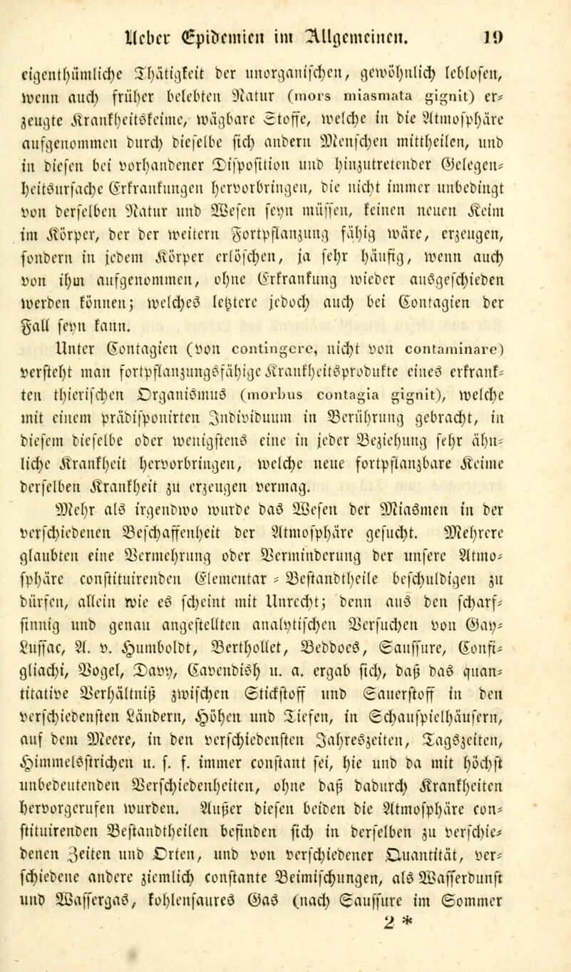 cigentf-.iimltefye STjätigfeit ber nnorganifd;cn, gew©|nli(|| (ebiofen, Wenn and) friibcr belebten üftatur (mors miasmata gignit) er* Settgte &icaäf)tüMme, n>äg6are -Stoffe, »veldje in bie 3(tmofvI)ärc aufgenommen burel) biefelbe fict> anbem 2)ieufcben mtttljcücn, unb in bfefen bei vorbanbener Sn'ppofUtpn unb In'njutretcuber (Belegen* I)etts?iirfacbe (irfranrungcu Ijerbor&ringen, bie nicht immer unbebingt von bcrfelbcn Kultur nnb SGBefen fe^n muffen, feinen neuen Äejm tm Körper, ber ber »eitern gortpflanjima, fä$g roäre, erzeugen, fonbem in jebem Äörper erlöfdjen, ja fein* Ijäuftg, wenn and) von if)m aufgenommen, ol)ne C5rfranfung »vieber aw3gefd)ieben Werben Sennen j »vcld>cö letztere jcbod) and) bei (Sontagien ber %a\i feint feutn. Unter Kontagten (von contingere, utd)t von contaminare) verftefyt man fortipflan§tmg6fa^tge^ranfl)ett^tPbu!te eiueö erfranf* ten tl)ierifd)cn DrganiömuS (morbus contagia gignit), ivelctyc mit einem vräbifvonirten 3nbivibnnm in Seriibrnng gebracht, in biefem biefetbe ober »vcntgftcnö eine in jeber 23e$ieb,iing fet)r är)n* licfyc Äranft)eit hervorbringen, »vclcbc neue fortpflanjbare «Reime berfelben Äranffyeit 31t erzeugen vermag. SRefjr a(3 irgenbroo itmrbe t>a$ Sßefeu ber Sftiaömen in ber verfd)iebencn 23efd)affenl)cit ber Slrmofpljä're gefud)t. Mehrere glaubten eine ^ermefyrnng ober üBcrminbcrimg ber unferc Sltmo- fpl)äre conftitnirenben (Elementar * 23cftanbtl)cile befd)ufbigen 51t burfen, allein rvie eö fcfyeint mit Unrcd)t; benn aul ben fet^arf- finnig nnb genau angeftcllten anah)tifd)eu ÜBerfud)en von @ay* Snffac, 21. v. £umbolbt, 33ertI)ol(et, SöebboeS, (Sanffnre, (Sonft* gliad)i, $ogel, £>avi), (Savenbiöl) n. a. ergab fiel), ba§ baS qnan> titative 33erF;ältm't5 3ivifd)cn (Stitfftoff nnb (Sanerftoff in ben verfd)iebenften Säubern, ^r>ör)cn nnb liefen, in (Sd)anfvicll)äufern, auf bem Speere, in ben verfefriebenften 3al)rei?$eiten, Sag^eiten, ^immelsftrict)en n. f. f. immer conftant fei, I)ie unb ba mit l)öcbft unbePentenben äkrfcfyicbenfyeiteu, o{)ne baß baburd) Äranffyciten hervorgerufen ivurben. §(nfer biefen beiben bie 2ltmofpl)äre con* ftituirenoen 23eftaubtl)eilen beftnben fiel) in berfelben $u verfd)ie* benen Reiten unb SDrten, unb von vcrfcfyiebcncr Quantität, ver* fcr)iebcne anbere jiemlid) conftante 23eimifcljungen, alö SÖafferbunft unb 2ßafferga3, fofylenfaureö @a$ (nad) (sauffitre im «Sommer 2*