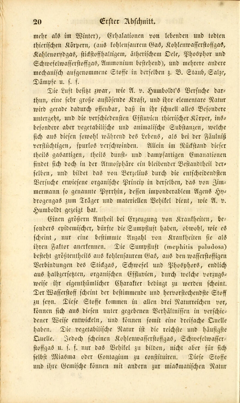 mcl)r alö im SStntcr), (Svfyalationcn von lebenben unb tobten tl)ierifd)en «ftörvern, (ouö fol)(enfaurem @a6, ÄotylcMvajfcrftoffga?, $ol)lcnort)bga3, ftt'cfftofftjaUtijem, a'tl)crifd)em BtU, ^l)o3vl)or unb ScrjwefehvafferftoffgaS, Slmmonmm bcftefyenb), unb mehrere anbere meebanifer; aufgenommene Stoffe in berfelben j. 23. Staub, Saljc, JDom^fe u. f. f. 2)ie £uft befttjt jroar, nue ?f. ö. Jpumbolbt'8 SBerfucfye bar* tfjun, eine fefyr grope auflöfenbe .ftraft, unb ifyre elementare Üftatur lvirb gerate baburcr; offenbar, baf in ii)x fcfyncH aUc$ 33cfonbere untergeht, unb bte verfcfyicbcnftcn Efftutucn tl)icrifcr)er Äörver, in$* befonbere aber vcgetabitifcl)e unb anima(ifd)e Subfiaujen, rocld)e ftd) aus biefen fott>or}t rvar)renb beö Scbenö, a!6 bei ber gä'ulm'jj vcrfiud)tigen, fpurloö verfclmunben. $lücm im SMiefftanb biefer :r)cil8 gasartigen, tfyili bunft* unb bamvfartigcn Emanationen finbet fieb bod) in ber 9ttmofvl)äre ein Meibenber 23eftanbtf)eü ber* feiten, unb btlbet btfl von 23crjeltu8 burd) bte entfcfyctoenbjten 23crfuer)e enoiefene organifetyc *ßrinctp in berfetben, baS von ßim- mermann fo genannte ^yrrfytn, beffen tmvonberabtem 5Jfgcnö Jg$* brogeugaS jum Präger unb materiellen 2M;ifet bient, wie % V. ^nnubolbt gezeigt fyat. Einen großem 3(ntl;ci( bei Erzeugung von Äranl^etten; 6c* fonberö cvit>emifcf)cr, bürftc bic Sumvfluft fyaben, ohvobl, wie cö fd)ctnt , nur eine beftimmte 2(njal)l von &ranfl)eiten fte alö ifyren gaftor anerfennen. 2)ie Sumvfluft (mephitis paludosa) beftct)t grö|3tentl)ci(ö ciuö fol)(enfaurem ®a$, auö ben wafferftoffigen SBcrbinbungen be3 StitfgaS, <Sd>tvcfcI unb ^oö^orö, enblid; au$ fyalbjcrfefcten, organifd)cn Effluvicn, burd; wdd;e vorjugS* roeifc ifyr cigcntt)ümUd)er (Sfyarafter bebingt ju werben fcfyetnt. 2)er 5öafferftoff fd)eint ber beftimmenbe unb fyervorftecfyenbfte Stoff gu feint. 2>icfe Stoffe fommen in allen brei 9iaturrcicf)cu vor, fönnen fiel) a\\$ biefen unter gegebenen ä>crl)ä(tntffcn in vcrfd)te* bener 2Beifc cntwicfcln, unb fönnen fomit eine breifad)c duclle fyabcu. 2)te vcgetabilifd)e Statur i]t bic reid)fte unb fyäuftgfte jQucUe. 2>ebod) fd)cinen Äofyleuwaffcrftoffgaö, Scfywcfclwaffcr' ftoffgaö u. f. f. nur t>a$ Sßtfyhl 311 biloen, nicfyt aber für ftcl) felbft 2Jcia8ma ober (Sontagium ju eonftituiren. £>tcfe Stoffe unb ityre tekmifcfye fönnen mit anbern jur miaömattfcr)cn üttatur