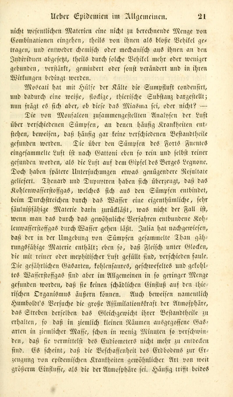 nid)t wefenflt'cfyen Söfatcrien eine nid)t 31t berecbmeube Sftenge wn (Sembinctttonen eingeben, tljeilS von tEjncii alö bfbfe SBefyifel ge* trafen, unb euüueber ebemifd) ober mcdniuifd) auö ifynen an ben 3fnbtötbuen abgefegt, tfycilö burd) fold)e üßeljtfel m«r)r ober tueuujer gebttrtben, verftärft, geminbert ober fünft oeränbert unb in fyren SBirftingen bebütgt roerben. äfteScati t>at mit ^ülfc ber tfaltc bie (Sumpfluft conbenftrt, nnb baburd) eine roeiße, flotfige, t()ierifd)c ©uBfiaiy bafgefietlt; nun fragt eS ftd) aber, ob biefe baö äftiaSma fei, ober nid)t? — 2>ie »ort Sftonfafcon jufammcngeftellteu 9(nalpfen ber Suft über vcrfd)iebeuen Sümpfen, an benen t)äuftg Ätanfr)eüen cut- ftefyen, bereifen, baß I)äufig gar feine üerfdjiebenen 33eftanbtt)eite gefuubeu roerben. Xk über ben Sümpfen bcö gort»? gucnteS eiugefammclte Saft tfi nact) ©attom eben fo rein uub felbft reiner gefuttben öiorben, alö bie Suft auf bem (Mipfcl bcö 33ergeö Segnohe. iDoct) fyabctt fpdtere llutcrfucrmngeu etnvaö genügenbere Siefultate geliefert, üfyenarb uub 3>upuptreu fyabcn ftd) überzeugt, t>ci$ l>a$ Jfcfjfenröafferffeofgaa, roelcfyeö ftd) auö ben Sümpfen entbinbet, beim 2)urd)ftreid)en burd) baö 2B affer eine eigentümliche, fel>r fäuinißfäfyige Materie barin $axMla$t, roaö nid)t ber galt tft, Wenn man baö burd) baö geroöf)nlid)c ÜBerfafren entbunbene Sfify* lenunrfferftoffgaö burd) SBaffer gel)en läßt. Sulta f)at nadjgeroiefen, baß ber in ber Umgebung tum Sümpfen gcfammelte 5$au gä()= rungöfübige WtaUm enthält; eben fo, ba| glcifd) unter ©locten, bie mit reiner ober mepf)itifd)er Suft gefüllt finb, »crfcfyieben faule. 2)te gefährlichen ©aöarten, foljlcnfaureS, gefd)roefctteS unb gefoljl* te# SßaffcrftojfgaS ftnb aber im allgemeinen in fo geringer üftenge gefuubcn roorben, baß fte feinen fd)äblid)en (Sinflufj auf ben tfyie^ rifdjen Drganiömuö äußern fönnen. 9ludj beroeifen nameutlid) ^umbolbt'ö 83erfuc$e bie große 9lfftmitationöfraft ber 2ttmofpl)üre, baö Streben berfclben baö @lcicf)gcroicf)t i()rer 33eftanbtl)cile 31t erhalten, fo baß in siemticr) fleinen Oväumcu auögegoffene ©aö- arten in jiemlidjet SKaffe, fd)on in wenig 9)iinuten fo petfdjttnn* ben, baß \k vermittclft bcö ©ubiometerö nid)t met)r ju entbeefeu ftnb, @S fd)eint, ba$ bie 33efd)affcnl)eit beö ©rbbobenö jui (£r* leugung von cpibcmifd)en jvran^eiten gewöhnlicher 2lrt von weit großem Ctinfliiffe, als bie ber 5ltmofpl)äre fei. £>üufig trifft beioeö