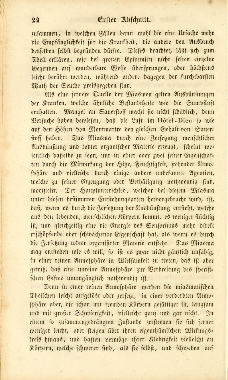 jufammen, fn welken gälten bann wofyl bfe eine Urfacr)e mcfyt bie Gnnpfängficfcfeit für bte S&atitfyät, bte anberc ben 2(u3brncfy berfelben fclbft begritnben bürfte. 2)tefcö beachtet, ffijjt ftcl> jum Zfyeil crf(ciren, wie hei großen (Spibemicn nicfyt fetten einzelne ©egenben auf wunberbare SQBeffe iibcrfyrnngen, ober fyb'cbftenö Ieictyt berührt werben, wätjrenb anbere bagegen ber fnrcfytbarften SSittt; ber (Eeuct)c preisgegeben ftnb. §(fS eine fernere Duette ber SDtonwn gelten 2ht6bünftnngcn ber $ranfen, Welcfye äljnh'cfye ©ejranbtfyeüe wie bie Snmpftuft enthalten. Mangel an ©anerftoff macfyt fie nicfyt fd)äb(icf), benn ÜBerfudje fyaben bewiefen, baß bie Saft im Hotel-Dieu fo wie anf ben Qtym tton Montmartre ben gleichen ©eljalt r>on Sauer- ftoff fyabcn. £>aö Mia6ma bnrd) eine 3crfct3nng mcnfcr;lid)er 9lu3biinftnng nnb tobter organifcf)cr Materie erzeugt, fcfyeint we* fentlid) baffelbe ju fetyn, nur in einer ober jWci feiner @igcnfd)af* ten bnrer; bie Mitwirfnng ber £u£e, %en ct)t ig feit, ftefyenber Sltmo* fpfyäre unb inetlctcfyt burcr) einige anbere unbefannte ?fgentien, welcfye jn feiner (Srjeugung ober SStüjatigung notfywenbig ftnb, mobifteirt. 2)er ,£)anptimterfd)ieb, wcld)er hei biefem SRfaÖnra unter btefen beftimmten (SntfteljnngSartcn fycrvorgebracfyt wirb, ift, baß, wenn e6 buret) bie ßerfe^nng ber Sfuöbünfhmg cntftefyt, welche ouö ben Icbenben, menfet)liefen Körpern fommt, eö weniger fh'id)tig ift, unb gleichzeitig eine bte Energie bcS Senfortnmö meljr bireft erfcfyöpfcnbe ober fd;wäd)ent>e (Sigenfcfyaft I;at, alö wenn e3 bnrd) bte 3crfc^un3 tobter organiftrtcr Materie entftctyt. £aö Miasma mag entfielen wie eö Witt, fo ift eö jwar nietyt gänjltd) unfähig, in einer reinen Sltmofpfyäre in SBirffamfett 31t treten, baö i\t aber gewiß, baß eine unreine ?ttmofpbäre jnr Verbreitung beö fpeeift* fd)en ©ifteö unumganglid) nottywcnbig ift. JDenn in einer reinen Sftmofpfyare werben bte mtaömatifd)cn £t)ci(d)cu leicht aufgelöst ober jerfei^t, in einer verberbten 5ttmo* fpt)äre aber, bie fcfwn mit fremben Körpern gefättiget ift, langfam unb mit großer (£d)wierigfeit, afetfeicfyt ganj unb gar nteftt. 3n einem fo ^tfammengebrängten 3ltf*anbc jerffceuen fie fieb ferner Weniger letctyt, ober fteigen über tfyrcn eigentl)iimlid)en 2Birfung6* frei! I)inaitS, unb haften vermöge üjxcx .ttlcbrigfeit mcWcicbt an Körpern, welche fdjwcrcr ftnb, alö fte felbft, unb fcfywebcn auf