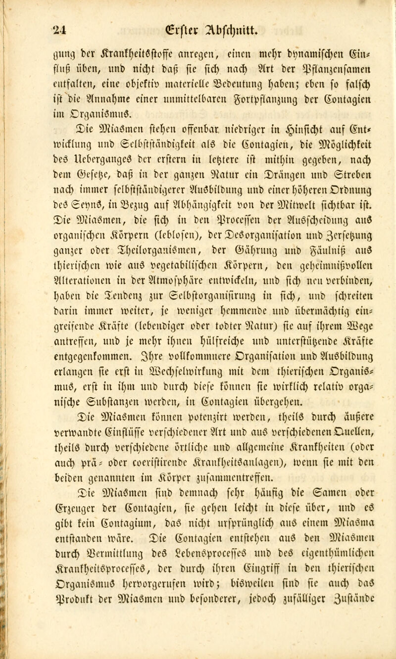 gung ber $ranft)eit6ftoffc anregen, einen met)r btynamifdjen (Sin* fnijj üben, unb nid)t baß fte ficf> nach 9lrt ber *Pflanjcnfamen entfalten, eine objefti» materielle Sebeutung t)abcn; eben fo falfct> ift bt'e 9(nnat)me einer unmittelbaren $ortpflan$ung ber (Sontagien im £rgani3mn6. 2)ie SRiaömen fteljen offenbar niebriger in ^inftcJ)t auf @nt* rmtfhmg unb ©elbftftänbigfeit alö bic (Sontagieu, bie ?Diöglid)fcit beö UcbcrgangeS ber erftern in [entere iit mitljin gegeben, nad) bem ©efe^e, baß in ber ganjen 9catur ein drängen unb (Streben nad) immer fclbftftänbigerer Auöbilbung unb einer l)öl)eren£>rbnung bcS £ct)ttö, in 53e$ug auf 5(bl)ängigfeit iwn ber 9)iitwelt ftd)tbar tjr. 2)ie SDitaömen, bie ftd) in ben *$roceffen ber 9(uSfd)eit>ung ai\$ organifct)en Körpern (leblofcn), ber £)eö Organisation unb 3*-,rfet^ung ganjer ober £l)eilorgamSmcn, ber ©äfyrung unb gäulniß auö tl)ierifd)en roie attS v>egetabilifd)cn Körpern, ben gcfyeimnißt'ollcn Alterationen in ber 2ltmofpr)äre entwicfeln, unb ftd) neu tterbinben, I)aben bic £enbcn$ jur (Setbftorganiftrung in ftd), unb fd)reiten barin immer weiter, je weniger l)cmmenbe unb übermäd;tig ein* greifenbe Gräfte (lebenbiger ober tobter 9tatur) fte auf ifyrem 2Bege antreffen, unb je mel)r ifyitcu t)ülfreid)e unb untcrftüfjcnbe Gräfte entgegenfommen. 3t)re iwllfommuere Drganifation unb Sluöbilbung erlangen fte erft in 2Bed)felwirfung mit bem tr)ierifd;en DrganiS* muö, erft in ii)m unb burd) biefe rpnnen fte wirflid) relatiü orga- nifdje <Subftan$en werben, in ßontagien übergeben. 2)ic 9Jtia3mctt Brüten poteitjirt werben, tr)ci(3 burd) äußere verwanbte (Sinflüffe v>erfd)icbener ?(rt unb auö Derfd)icbenen£lucllen, tt)eUö burd) üerfd)iebcne örtü'cbc unb allgemeine Äranffyeiten (ober auet) prä* ober coeviftirenbe .ftraufljeitöantagen), wenn fte mit ben beioen genannten im Körper jitfammentreffen. 2>ic SKtaömen fiub bemnad) fcl)r l)äuftg bie Samen ober Grjcngcr ber ßontagien, fie gel)en leid)t in biefe über, unb cö gibt fein (Sontagium, baö nid)t urfprünglid) auö einem SÜiiaSma entftanben wäre. H>ie ßontagien entfte()eit auö ben äftta&me« burd) Vermittlung be8 Sebeneproceffeö unb beö eigentümliche» «StranffycitSproceffcS, ber burd) il;ren Gingriff in ben tfjicrifcben JDrgantömuö hervorgerufen wirb} biöwcilcu ftnb fte and) bau ^robuft ber SRiaömen unb befonberer, jcbod; zufälliger 3uftailtc