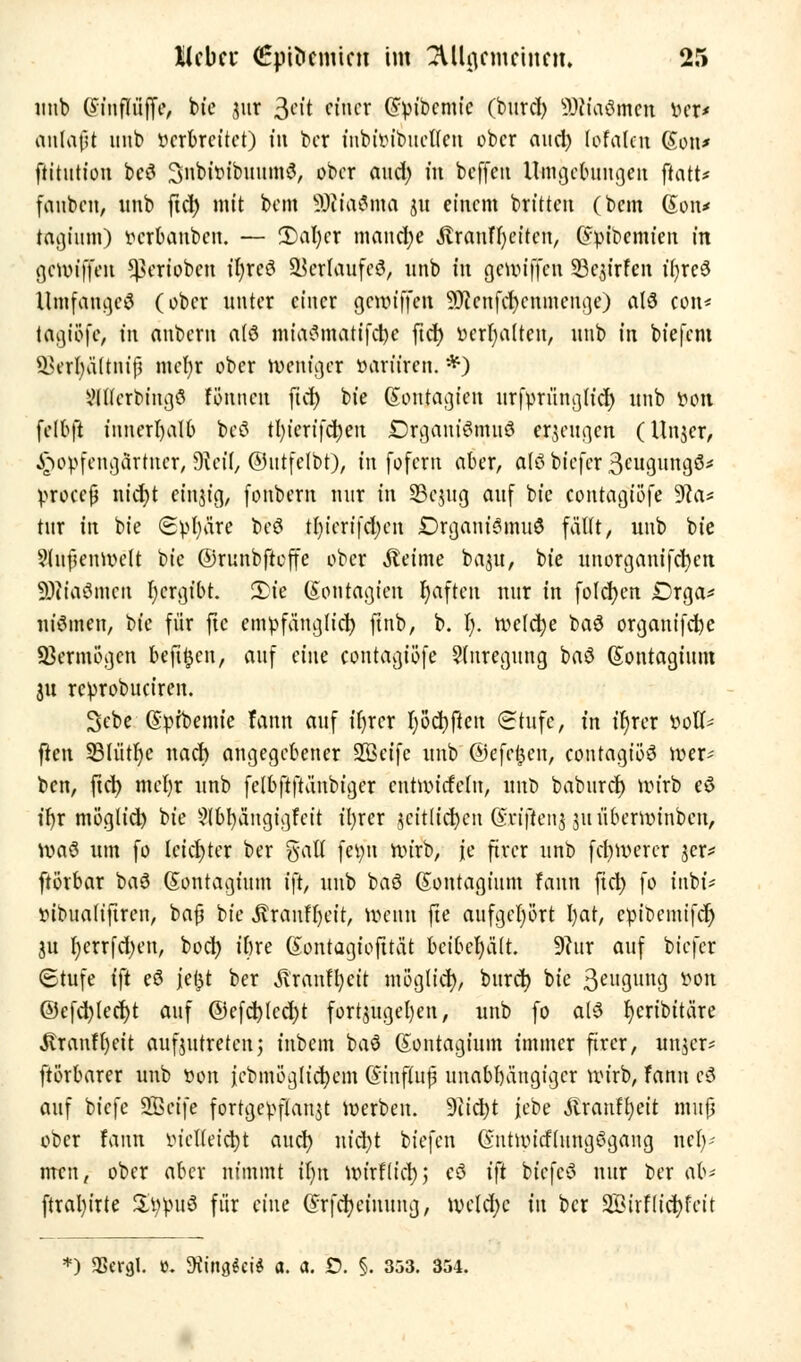 imb Omtflüffe, btc aar Seit einer @»ibcmtc (buref) SRtaömcn »eji anfallt unb »erbrettet) tn ber mbiöibueffen über aud) lofalcn Con» ftitution beö 3nbi»ibuum3, ober aud) in beffeit Umgebungen ftatt* fauben, unb ftd) mit bem sJ0Jia$ma ju einem britten (bem (Son* tagittm) »erbanben. — 3)al)cr manche Äranffyeiten, Gfytbemien in gewtffen *ßeriobcn ifyrcS SÖetfaufeS, unb in gemiffen Sc^irfcn ifyrcä Umfangeö (ober unter einer gereiften Slenf^enmertge) als con* tagiöfc, in anbem alt iniaSmatifdjc ftd) »erhalten, unb in btefem Qkrfya'ttniß mcljr ober weniger »ariiren. *) ?U(crbingö tonnen ftd) bte (Sontagten urfpriingu'cr) unb »on felbft innerhalb bei? tl)icrifd)eu ©rgant^wind erzeugen (Unjer, £o»fcngärtncr, dlcil, ©utfelbt), in fofem aber, afö biefer ^eugüngä* »rocefj nid)t einjig, fonbem nur in 3Se#tg auf bie contacjtöfe 9ca* tur in bie (2»l)äre beö tl)ierifd)en £)rganf3mu6 fallt, unb bie 9tnf?enwett bie ©runbftcffe ober steinte baut, bie unorganifcfycn SDJiaömcn l)crgibt. 2)ie (Sonragjen t)aftcn nur in folgen Drga* niömen, Uc für ftc empfänglich ftnb, b. I). meiere baS organtfebe Vermögen befreit, auf änc contagiöfe Anregung baö (Sontagium 31t re»robuciren. Sebe (§»ft>emie fann auf ifyrcr fyöcfyften Stufe, in :r)rcr »oll- ften 331ütf)c nach angegebener SBeifc unb ©efefcen, contagiöö wer- ben, ftd) mcfyr unb felbftftänbiger cntwitfclu, unb baburd) mirb eö ifyr ntöglid) bie 9lbl)ängigfcit ityrer seitlichen Griftenj juüberwinben, voaö um fo leichter ber %aU femt Wirb, je fircr unb fcfywerer jer* ftörbar baö (Sontagium ift, unb baö Gontagium fann ftcr; fo inbi* »ibualtftren, bajj bie JSranffjett, Wenn fte aufgehört I>at, epibemifd) ju I)errfd)en, bocl) ibre (Sontagiofttat beibehält. 9?ur auf biefer 6tufe ift eö je^t ber Äranftycit ntöglid), burd) bie äestgung »on @cfd)led)t auf @efd)led)t fortzugeben, unb fo at3 Ijeribitäre Itranffyeit aufzutreten; inbem ba$ (Sontagium immer ftrer, un^er* ftörbarer unb »on jebmüglicfyem (ftnflujj unabhängiger wirb, fann cö auf biefe SBcife fortgepflanzt werben. 9iid)t jebe Äranffyeit muß ober fann öiettettfct aud) nid)t tiefen (fiitwttflungögang nel)- men, ober aber nimmt iljn wirflicfyj eö ift biefcö nur ber ab* ftral)irte SfytoüS für eine ©rfcfyeinung, weld)e in ber äBirflicfyfcit *) JBeral. ». Siing^ciS a. a. £). §. 353. 354.