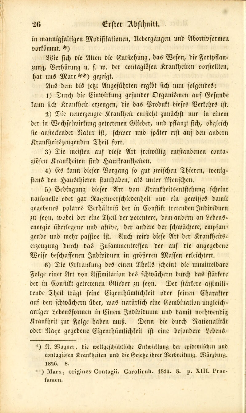 in mannigfaltigen ■äflobtftFationcn, Ucbergängcn unb 9(börttt>formcn ttorFommt. *) SBt'e ftd) bte Sitten bte ßntftefjung, baS 2ßcfen, bkfyttitfUae 31mg, 23erl)ütung u. f. tt>. ber contagt'öfcn jträntyiftcit tu^rftcütcn, r)at uns SBWrr.**) gezeigt. 9fu3 bem bt6 fc|t 5(ngefül)rten ergt6t ftd) nun fofgenbcS: 1) 2)urd) bte (SinroirFung gcfunber Drgant'Smen auf ©efnnbe Faun flcf> Äranffyet't erzeugen, bte baS ^robuFt biefcö 93erFcF)r3 tjr. 2) 2)ie ncucrjcngtc .ftranffyctt entfielt junädjft nur in einem ber in SBccfyfclnnrfung getretenen ©Heber, unb pflanzt fiel), obgfetd) fte anftecFcnbcr 9iatnr ift, feiger unb fpäter erft auf ben anbern ^ranfE)eit^3eugenben iXfycil fort. 3) 2)ie metften auf btefe 5(rt freiwillig entftanbenen conta- giofen Äranfljeiten ftnb §autfranH)et'ten. 4) @ö Fann biefer Vorgang fo gut jun'fc^cn unteren, Wcnig- ftcnö ben £>auött)tercn fiatrfyaben, a(ö unter SRenfdjen. 5) SBcbingung biefer 2(rt öori Äranfljeitöentftefyung fdjctnt nationclfe ober gar 9iaccnverfct)iebcnl)cit unb an genuffeS bannt gegebene^ polares SScrfyfiftnijj ber in (Souflift tretenben 3nbt>ibuen 31t fei;n, wobei ber eine üfycil ber potentere, bem anbern an Sebenä* energie überlegene unb aftitu', ber anbere ber fct)U>äcf)cre, empfan« genbe unb mcl)r pafffre ift. 2lud) wirb btefe 3frt ber jlranffyeitä* cr^eugung burd) baS 3ufammcutrcffC11 ^cx auf ^te angegebene Sßeife befc^affenen Snbiöibuen tu größeren Waffen erleichtert. (i) £>ie (Srfranfitng beö einen Sr)eil6 fc^eint bte unmittelbare ftolge einer ?(rt ttou 2lffuni(ation beS fcfywacfyern bitrd) baS ftärFere ber in (Souflift getretenen ©lieber ju feint. £>er ftärFere afftmilt* renbe %\)tii trägt feine (Sigcntpmltdjfeit ober feinen 6r)arafter auf ben fcfyroäcr/crn über, roaö natürlich) eine Kombination ungleich- artiger Scbenöformcn tu ßinem Sitbhubuum unb bamit notfyivcnbtg Äranfljctt jur golge l)aben tmif. 2)enn bic bttret) Nationalität ober SRace gegebene (vigcntfyümltcfyFeit ift eine befonbere bebend- *) di. 9Baa.ner, bie »eltgefdndjtlidje @nt»tcfuitig ber epitemifc^cn unb contagtöfen tfianfljcitcn unb bic ©efefce tljrcr aSerbrcituiifl. 2Bürj6ur0. 1826. 8. **) Marx, origincs Contagii. Caroliruh. 1824. 8. p. XIII. Prae- famen.