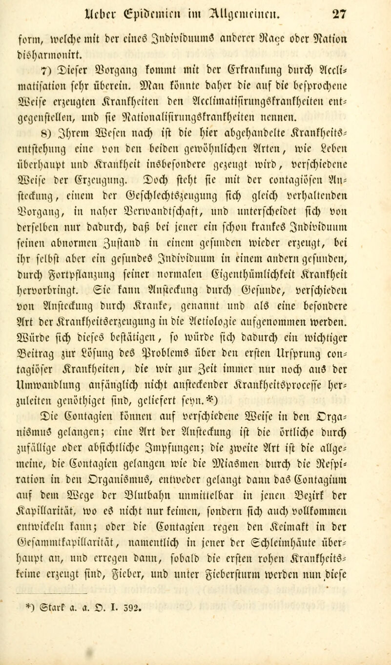 form, tvekfye mit ber etneö 3nbüubuum3 anberer Diacc ober Nation biöfyarmontrt. 7) 2)icfer Sßorgang Fommt mit ber (Srfraufung bitref) 2(cc(i* matifation fcfyr überein. Wim fo'nntc bafycr bic auf bie befyrod)cnc SBetfe erzeugten JTranfl)citcn ben 9lccltmatiftrungöfranfljciten ent* gegenftetfen, uub fte sJtationaliftriing3franfl)eiten nennen. 8) Syrern SBcfen nadj tft bie t)ier abejet)anbcUe Äranffjeitö* cntftefyung eine Don ben beiben genH>()nlid)cn Strien, wie Scbcit überbauet nnb Ärauffycit indbefoubere gezeugt nu'rb, ttcrfd)icbene SBeife ber (Srjeugung. 2)od) ftcfyt fte mit ber contagiofen ?ln* ftafung, einem ber @cfd)lccf)tc^cugung ftd) gleich fcerfyaltcnben Vorgang, in nafycr 33crwanbt[d)aft, nnb unterfefoeibet fiel) t»on berfelbcn nnr baburd), bäfl bei jener ein fcfyou franfeö Snbiiubuum feinen abnormen 3ultanD ni einem gefimbeti lieber erzeugt, bei il)x felbft aber ein gefunbeö ^nbimbttum in einem anbern gefunbeu, burcl) gortpflan$ung feiner normalen @igentl)itmlid)fat Äranffycit l)cn>orbrtngt. (Sic fann Slnftccfung burd) ©efuubc, »erfdjiebeu fcon Slnftccfitng burd) Traufe, genannt nnb a(3 eine befonbere Sfrt ber ßranfljeitöcrjcugung in bie Sfetiologte aufgenommen werben. SBiirbc fidj bicfeS betätigen, fo würbe ftd) baburd) ein mistiger Beitrag jür fiofung be$ *}3robtcm$ über ben erften Urfprung con* tagiöfer Äranfljciten, bie wir sur Seit immer mir nod) au$ ber Umwaublung anfänglich nicl)t anfterfenber ÄranfljcitSprocejfe t)cr- juleitcn gcnö'tljigct futb, geliefert feön.*) 2)ie (Sontagien fönnen auf oerfcfyiebcne SBcife in ben Crga* niSmuö gelangen; eine ?(rt ber Slnjlccfung i\t bie örtliche buret) jufafltge ober abftd)ttid)e Smpfungcn; bie jnxite 3trt ift bie aflge* meine, bic (Sontagien gefangen wie bie SJtiaömcn burd) bic SRefpi* ration in ben Drganiömuö, entWeber gefangt bann baö Sontagium auf bem SBcge ber SBIutbaljn unmittelbar in jenen SBcjirf ber «Kapillarität, wo eö nicht nur feinten, fonbem ftd) and) öofifommen cntwirfeln fann; ober Die Sontagtcn regen ben Äcimaft in ber ÖJcfammtfapiffarität, namentlich in jener ber (Sd)lciml)üute über- haupt an, nnb erregen bann, fobalb bie erften rofyen ÄranffycitS* feinte erjeugt ftnb, gieber, unb unter gieberfturm Werben nun biefc *) ©tarf a. a. £>. I. 592.
