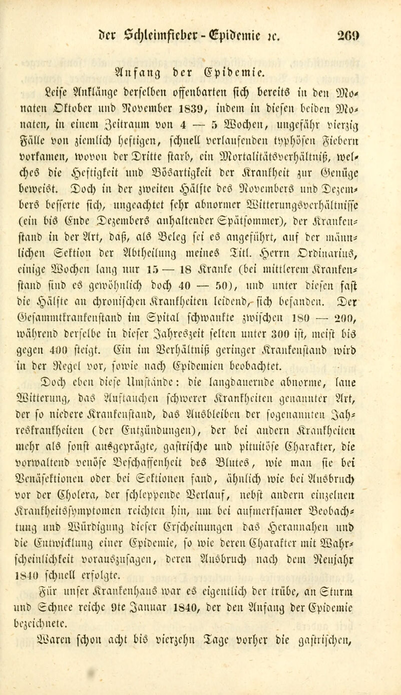 ün £d;lcimficbtt - CpUrcmic k. 26» Slufang bcr @pibcmie. Seife 9fnKänge bcrfclbcn offenbarten ftet) bcrcit8 tu ben 9)i0' naten Dftobcr uub 9ioocmbcr 1839, inbem tu biefen bct'bcn Wo* naten, in einem 3eitrauitt »on 4 — 5 3ßod)cit, uugcfäfjr öter^fg gälte von jtcmlid) tjeftigen, fcl)tteü uerlaufenben tr$$öfen gtebern Vorfamen, föovon ber 2)ritte ftarb, ein SHortalttätSverljä'ltuijj, wi* ct>cö bie ^eftigfeit uub SBS}8arttgfeft bcr Äranffycit jur Ojcniigc beweist 2)od) tn ber jwetten -£mlftc bc8 9iovcmbcr8 uub £}c$cm> ber8 befferte ftd;, ungeachtet fel;r abnormer SsKMtterung8$ar}ä[tniffe (ein bt'8 (Sube 2)ejember8 anhaltender (Spätfommer), ber föanfen* ftanb in ber 2trt, baß, alö SBcleg fei cS angeführt, auf ber nn'iuu* liefen ©eftton ber 2lbtl;ciJung meine8 %itl. femn £)rbtuariu8, einige SBodjen lang nur 15— 18 Traufe (bei mittlerem Traufen* ftanb ftttb c8 gcivölmlict; boer) 40 — 50), uub unter bt'efen faft bie Raffte an ct;ronifd)cn Äranffycitcn IciDcnb,- fiel) befanben. 2)cr ©efammtfranfcuftanb im Spital fcfynmnfte 5ivifd)en ISO — 200, roäfyreub berfelbe in btefer 3ar)re8pt feiten unter 300 i\t, meift bt8 gegen 400 fteigt. <$in im p3erl|ältttif geringer Äranfeuftanb rotrb in ber Siegel vor, fotvie nacl; (Sptbemten beobachtet. S)oet; eben btefe Umftdnbc: bie laugbaucrnbc abnorme, laue Söittcrung, ba8 §tnftauct;en fdjiverer Äranfljeiten genannter 9trr, ber fo niebere Äranfenftanb, ba8 ^uöbleibcu bcr fogenannten 3at)* rc8franfr)citen (ber (Sntjünbungen)> ber bei aubem Ärauffyeitcn mct)r al8 fonft ausgeprägte, gaftrifdje uub pituitöfe (Sfyarafter, bie vonvaltcnb benöfe 23efcl)affent;cit be8 93(utc8, wie man fte bei SSenäfefttonen ober bei ©efttonen fanb, äl)n(icf) röte bei 5(uöbrud) vor ber Spolera, ber fcfyleppcnbc Verlauf, nebft anbern einjelnert ^ranf[)eit8fomptomen reichten r)irt, um bei aufmerffamer SSepbadj* tung uub 233ürbigung biefer ©rfdEjetnungen ba8 ^erannal)en uub bie (vutnu'fflung einer Gpioctuie, \o ivie bereu (Sfyaraftcr mit 2Bat)r* fd)eiulid)feit oorau^ufagen, bereu Sluöbrud) nad) bem 9ieujaf;r 1840 fd;ncU erfolgte. gür unfer Jtranfent)au8 war c8 eigentlich bcr trübe, an Sturm \xnt> Schnee reid)e 9te Januar 1840, ber ben Stnfang ber (SpiDemte bezeichnete. SQSaren fetjou ad;t bi^> vicrjet)n Sage vorder bie gaftn'|'cl;en,