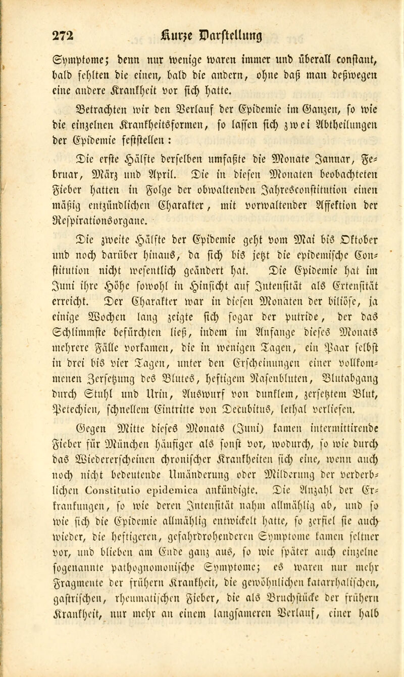 (Symptome; benn nur Wenige waren immer unb überall conjraut, batb festen bie einen, balb bie anbcrn, oljne baß man beßwegcu eine anbere Äranffyctt r>or fic^> fyatte. 33etrad)ten wir i>en Verlauf ber (Spibemic im ©anjen, fo \x>k bie einzelnen JtranfljeitSformcn, fo laffen fiel) 3 n> e t Slbföctlungen ber ©pibemie feftftetlen : £)ie erfte Raffte berfetben umfaßte bie ÜKonate Sanuar, %i* bruar, 9JMrj nnb 2lpri(. 2)te in btefen Monaten beobachteten lieber fyatten In gofge ber obroattenben 3ar)rcöconfh'tutton einen mäßig entjünbh'd)cn (Sfyarafter, mit r>orwa(tenber Siffeftion ber DicfpirationSorgane. 2)ie jiveite Raffte ber G&fytbemie ger)t öom 9JJat btö Dftober nnb noci) barüber I)inau3, ba ftcf) bi$ \t%i bie epibemifd)c (Jon* ftitution nid)t wefentlicr; geänbert r)ar. 2>ie QpiDemie fyat im Sunt ir)rc £>ör)e fotoofyl in «fpinficfyt auf Sntenfität alö ©rtenfttüt erreicht. 2)er (Sfyarafter war in btefen Monaten ber ßtlißfe, ja einige Socfyen lang jeigte ftd) fogar ber putribe, ber ba# (2d)Iimmfte befürchten lief;, iubem im anfange biefcö 93ionat3 mehrere gätte iWrramen, bie in wenigen Sagen, ein tyetax fetbft in brei bi$ sucr Sagen, unter ben Grfcrjcinungcn einer yollfom- menen S^rfeljung beö 25(uteS, heftigem 9iafenbhtten, S3(utabgang burd) Stuf;! unb Urin, 2(u£wurf von bunftem, jerfefitem 33lur, ^etec^ien, fcfyneftem Gintritte r>on Ü>ecubitu<3, (etfyat »erliefen. ©egen äftitte biefeö S)?onat6 (Sunt) famen intermttttrenbe Stefeer für 9ftiind)cit I;äuftger alö fonft Vor, woburd), \o wie burd> baö 28iebcrerfcf;eiuen d)rontfct?cr Äraufl)eitcn ftd) eine, wenn and) 11 od) nidjt bebeutenbe Umänberung ober Säuberung ber verberb* \id)en Constitutio epidemica anh'iubigte. 2)ie Stnjafyl ber (§r* fraufungen, fo wie bereu Sntenfttät nar)m aflmäfyttg ab, unb fo Uu'e fiel) bie (Spibemie allmät)licj cntanrfelt Ijatte, fo jerftet ftc and) Wieber, bie heftigeren, gcfafyrbrofyenbercn Symptome tarnen fettuer vor, unb blieben am i&nte gauj aus, fo wie fpäter and) einzelne fogenaunte patl)ognoinonifcl)e Symptome; e$ waren nur meljr Fragmente ber frühem jlranffyett, bie gewöhnlichen fatarrha(t'fd)en, gaftrt'fcfyeu, rr)eumatt|c$en gieber, bie atö SBruc^jiücfc ber friil)eru tonffyeit, nur met;r au einem laugfamercu Verlauf, einer fyalb