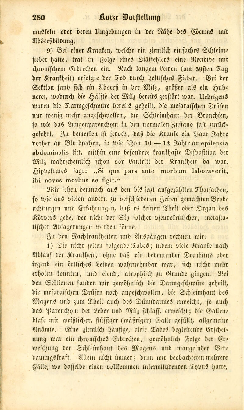 muffeln ober beren Umgebungen m ber 9MI)e beö EocumS mit 9) S3et einer Traufen, tveldje ein jiemtieb einfaches (Schleim* fteber f^atte, trat in $olge etneö 3)iütfef)ler3 eine SRecibwe mit ebronifchem Erbrechen ein. 9iacb langem Seiben (am 59ften Sag ber $ranfl;eit) erfolgte ber £ob bureb fyeftifcbeS gieber. S3et ber 6eftion fanb ftcb ein Slböcep in ber Will, gröfjer als ein £>ül)* nerei, woburd) bie Raffte ber SHilj bereits jerftört war. UebrtgenS Waren bie 3)armgefd;nuire bereits gereift, bie mefaraifchen Prüfen nur wenig mcl)r angefcbwolten, bie €cb(eiml)aut ber 33roncbien, fo tote baö Sungcnparencbtnn in ben normalen 3uftanb faft jurüif* gefeiert. $u bemerfen i\t jcboct>, baß t>k Äranfe ein ^jaar %ai)xe fcorfyer an SBIutbredtjen, (o wie febon 10 —12 Safyre an epilepsia abdominalis litt, mithin eine befonbere franfbafte 2)ifpofttion ber SOtiij wabrfcbeinlicb fdjon »or Eintritt ber Äranffyeit ba war. ^ippofrateö [agt: ,,Si qua pars ante morbum laboraverit, ibi novus morbus se figit. SQ3ir fefyen bemnacb au$ ben U$ jefct aufgegärten £l)atfacben, fo Wie auö iuelen anbem ju t»erfd>icbenen Reiten gemachten 23eob* Achtungen unb Erfahrungen, baß e6 feinen %l)ei{ ober Drgan beö Körpers gebe, ber nicht ber Si$ folcher pfeubofritifcher, metafta* tifeber Ablagerungen werben fönne. 3u ben Slacbfranffyciteu unb Sluögängcn rechnen wir: l) S)te nicht feiten folgehbe Xate&i inbem »tele Traufe nad) Ablauf ber $ranH)cit, ohne baß ein bebeutenber decubitus ober irgenb ein örtliches Seiben wahrnehmbar war, fieb nicht mefyr erboten fonuten, unb etenb, atropI;ffct> ju ©runbe gingen. 23ei ben (Seftioncn fauben wir gemöl)n(id) bie 2>armgcfd)Witrc geseilt, bie mcfaraifd)en Prüfen noch angcfchwolten, bie Scblcimfyaut bcö •üDiagcnS unb 3um Übeil auch bcS 3)ünnbarme3 crwcidjt, fo auch baö ^arencfymn ber Scber unb äRiij fchlaff, erweicht; bie ©allen* blafe mit weiß(id;cr, fiüfftger (wäßriger) ©alte gefüllt, allgemeine 91nämie. Eine jiemlid) fyäufigc, biefe SabcS bcglet'tenbe Erfd;et* nung war ein d)roni|d)cö Erbrechen, gewöhnlich, ^olgc ber Er* weid)ung ber (Ecbjcimfyaut beö SHagcnö unb mangclnber 93er* tauungöfraft. Allein nid)t immer; benn wir beobachteten mehrere gälte, wo batfelbe einen vollfommen intermittirenben Sypuö Wief