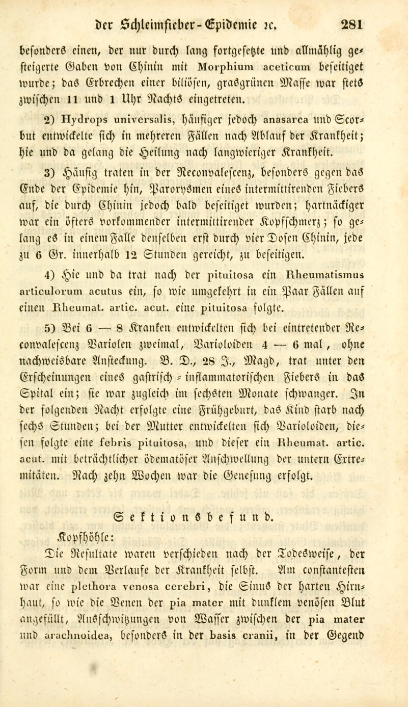 befonbcrö einen, ber nur burd) lang fortgcfe(jte unb afltnäfylig ge* fteigerte ©aben r>ott ßfyinm mit Morphium acetlcmn befeitiget würbe; baö Grbrecbat einer bt'üofcn, grasgrünen SKafte war ftetö 3Wifd)cu 11 unb 1 Ul)r 9?acfttö eingetreten. 2) Hydrops universalis, fyäuftgcr icbod) anasarca unb <Scor* tut entwickelte fiel) fit mehreren fällen nad) SIMauf ber föranffyeit; tyc unb ba gelang bie Reifung nad) langwieriger Äranffyeit. 3) ^äuftg traten in ber 9fecoiwafefcenj, befonbcrö gegen ba3 ©übe ber dtyibemte l)in, !ßäroJfy$me.ri einc3 intermittirenbeu %kbex& auf, bte burd) Sfyfhm jebod) balb befeitiget würben; fyartnätfiger war ein öfters t>orfommenber iutermtttirenber Äopffcfymerj ; fo ge- lang cd tri einem galle benfelben erft burd) t>fer 2)ofcn (£()inin, jebe 31t G ®r. innerhalb 12 Stunben gereicht, ju befeitigen. 4) ^ie unb ba trat nad) ber pituitosa ein Rheumatismus articulorum acutus ein, fo wie umgcfcfyrt in ein ^3aar fällen auf (inen Rheumat. artic. acut, eine pituitosa folgte. 5) Sei 6 — 8 Traufen cntwitfclteu ftcb bei eintretenber $Kc* coiwalefcenj Variolen jwcintal, üßartoloiben 4 — 6 mal, oljne nachweisbare Slnftetfung. 33. 2)., 2S %, SDeagb, trat unter bett ßrfd)einungen eineö gaftrffcl) * ittflammatorifcfyen gieberö in ba$ Spital ein; fte war ^gleich im fechten Neonate fcfywanger. %n ber folgeubeit 9tad)t erfolgte ciiu grüfygeburt, baö Ätitb ftarb nad) fcd)S Stuuben; bei ber Butter cntwicfeltcn ftd) 33arioloibcn, bie* feit folgte eine febris pituitosa, Ultb biefer (in Rheumat. artic. acut, mit beträd)tlid)er öbematöfer 2(nfd)wctfung ber untern (Srtre* mitäten. $lad) $el)u Sßocbcn war bie ©enefung erfolgt. ©eftionöfeefunb. ßopffyöfyfc: S)ie 9iefultate waren vcrfd)ieben nad) ber üobeöwctfe, ber gönn unb beut Verläufe ber «ftranfljeit felbft. 5tm conftantefteit War eine plethora venosa cerebri, bie <£inuö ber garten S^inu fyaut, fo wie bie Seiten ber pia matcr mit bunflem üenöfen S3lut angefüllt, 2(uSfd)Un£ungen t>ou Sßaffcr jwifeben ber pia mater unb arachnoidea, befonbcrö in ber basis cranii, m ber ©egenb