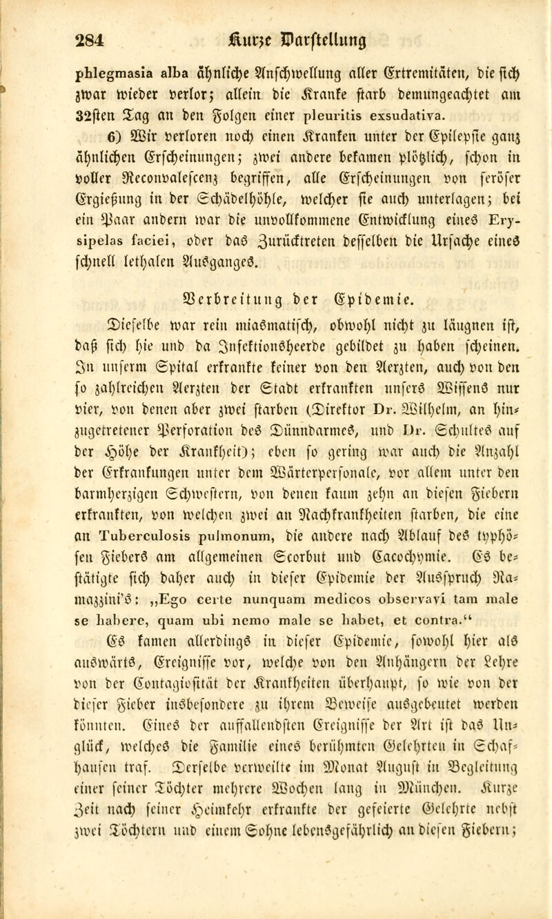 Phlegmasia alba ähnliche $nfcr)u)etlung aller ©rtremitäten, bieftcf) jroar lieber Derlor,* allem btc Traufe ftarb bemungead;tet am 32ften £ag an ben folgen einer pleuritis exsudativa. 6) 2ßtr Verloren nod) einen Uranien unter ber (Spilepfte ganj ähnlichen ©rfc^einungen,- jroei anbere befamen plöklicf), fdtjon in »oller SteconDafefcenj begriffen, alle (§rfd)einungen Don feröfer (Srgiepung in ber Scbäbelfyöfyte, welcher fte and) unterlagen; hti ein tyaax anbern war bie unDollfommene (Sntwicflung eines Ery- sipels faciei, ober baö 3unicftreten beffelben bie Urfache eineö fd;nelt letfyafen 2luSgange3. Verbreitung ber (Sptbemte. ÜDtefelbe war rein miaSmatifch, obwohl nicht 31t lä'ugnen tjt, baß fict> bie unb ba 3nfcftionör)eerbe gebilbet 311 haben febeinen. 3n nnferm ©pital erfranfte feiner Don ben Siebten, aud; Don ben fo jal)(retd)eu Siebten ber 6tabt erfranften unferö SBiffenö nur Dier, Don benen aber sroet ftarben (2)ireftor Dr. Sffiilljclm, an hin* angetretener Perforation beö 3)ünnbarmc3, unb Dr. (2d)utteö auf ber £öhe ber ÄranFfycir); eben fo gering war and) bie ÜNnjaljl ber @r fr an hingen unter bem SSSärtcrperfonalc, Dor altem unter ben barmherzigen Schweftern, Don benen fautn serjn an biefen fiebern erfranften, Don welchen $wei an 9?ad)franfr)eiten ftarben, bie eine an Tuberculosis pulmonum, bie anbere nach Ablauf beS ü;phö* fen $ieber6 am allgemeinen (Scorbut unb (£acocbt)mte. @8 be* [tätigte fidt> bafyer auch in biefer (Spt'bcmie ber 2lu3fpruch Dia* majjini'Ö: ,5Ego certe nunquam medicos observavi tarn male se habere, quam ubi nemo male se habet, et contra. @8 famen atlerbtngö in biefer Gipibeiutc, fowoht hier a(ö auswärts, (Srcigniffe Dor, weld)e Don ben Slntyäugem ber Sebje Don ber (Sonragtofttät ber StxantynHn überhaupt, fo nue Don ber biefer lieber inSbcfonbcrc ju ifyrem 23cwct'fc ausgebeutet werben fönuten. Gnneö ber anffallcnbftcn ßreigntffe ber 9(rt ift baö tlu- glücf, Wetd)eö bie Familie eincö berühmten ©clchjtcu in Scbaf* häufen traf. 2)crfelbe Dcrwcitte im Neonat ?tuguft in Begleitung einer feiner 2öd)ter mehrere 2Bocben lang in Sötiiuchcn. Äufje ^eit nach feiner (gämtefyt erfranfte ber gefeierte ßktchjte nebft jwei Töchtern unb einem 6olme lebensgefährlich an btq\m giebetu;