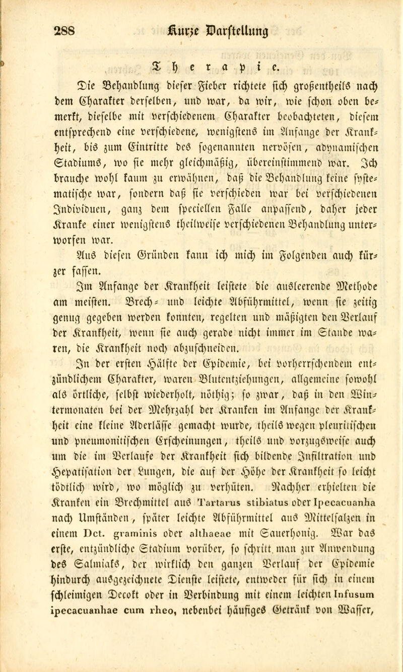 X r) c r a p t c. 2)ie SBefyanblung biefer gieber richtete ftd) großenteils nad? bem (£f)arafter berfelben, unb war, ba nur, n>te fcl)on oben be* merft, biefelbe mit r>erfcr;iebenem @r)arafter beobachteten, btefem entfprecfyenb eine »erfcfyieoene, wenigftenö im Slnfange ber Äranf* fyeit, bi$ jum (Eintritte bcö (©genannten neröofeir; nbftnamifc^en «Stabiumö, wo fte mer)r gletc^majtja,, übercinftimmenb war. 3d) brauche wofyl faum ju erwäjmerij bap bie SBcfyanblnng feine fr/jle* matifcfyc war, fonbern bap fte r-erfcfyieben war bei »erfcfjiebenen Snbtinbuen, gan$ bem fpecießfen gälte anpaffenb, bafjer jeber ^ranfe einer wenigfteuö tl)ci(weife »ergebenen 33er)anblung unter* Worfen war. Stnö biefen ©rünben fann id) mid> im golgenben aucr; für- 3er faffen. 3m anfange ber ^ranH)eit (eiftete bie auStcercnbe üKettjobe am meiften. Srecr;* «nb leichte Sibfüfyrmittcl, wenn fte jcitig genug gegeben werben fonnten, regelten unb mäßigten ben Verlauf ber £ranfr;eit, wenn fte aucr; gerabe ntctjt immer im Staube wa* ren, bie Äranffyeit nod) abjufcfyneifcen. 3n ber erften Hälfte ber (Spibemie, bä iwrr)errfd)enbem ent=* jünbltd)cm (Sfyaraftcr, waren SBIutcnty'eljungcn, angemeine fowol)( atö örtliche, (elbft nrieberr)olt, nötfyig; [0 jwar, bap in ben 933in* termonaten bä ber ÜKerjrjaljl ber Traufen im anfange ber föremfe l)cit eine Heine Slberlä'ffe gemacht würbe, tfyeilö wegen ipleuritifcfycn unb pneumonitifcfyen ßrfcfyeinungen, tfycitö unb ttorjugäwetfe aucr; um bie im Verlaufe ber Ä'ranffyett ftd) bilbenbe 3nftltration unb Jpepatifation ber Jungen, bie auf ber S^'öljc ber vftranfljcit fo leidet töbtlid) wirb, wo möglieb 31t vergüten. 9iad)t)er erhielten bie Äranfen ein 33red)mittc( auö Tartarus stibiatus ober Ipecacuanha nad) Umftänben, fpätcr leicfyte 91bfiir)rmtttel auö 9)tittelfal$cn in einem Dct. graminis ober althaeae mit Sauerljontg. !K>ar ba3 erfte, entjiinblidjc ©tabtum vorüber, fo fct>ritt, man jur üllnwenbung be6 (Salmiafä, ber wirflid) ben galten Verlauf ber (ypioemie tjinburd) auflgejetcfynetc Xienfie leiftete, entweber für ftd) in einem fd)(eimigen IDecoft ober in 93erbtnbung mit einem Ictd;ten Infusum ipecacuanhae cum rheo, nebenbei fyäufigcS Öctränf t»on 2Baffcr,