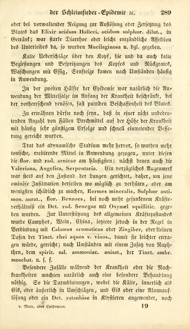 tict 35d)lcintfifbcc - <£p^cmic je. 281) ober bei vorwaltenber Steigung jur $(ufiöfuug ober Se/rfejpmg M SMlltCÖ bilö Elixir aeidum Hallcri, aeidum sulphur. dilut., in ©ctränf; war ftarfc 3)iarrI)oe ober leidjt cnt$ünbh'cl)c 9tffcftion bcö Unterleibes ba, fo würben Mucilaginosa u. bgf. gegeben. Stalte Ueberfd)lüge über ben Äopf, In'e unb ba auch, falte 33egicßungen unb Sefßrife'imgeh beö Jto^feS unb Dtücfgratcfl, SBafdjungcn mit @fftg, Senftcige famen uacf> Umftänbcn häufig in Vlnwenbung. 3n ber jweften Raffte ber (Styibemte war natürlich bte 9(u* wenbung ber SKittetjalje tat Sfnfang ber Äranf^cit bcfd;ränft, bet ber »or^errfct;cnb fcenöferi, faft putrtben SBefd>affenl)ctt bcö §Bfute& 3u erwähnen bürfte noef) fei;n, baß m einer ntdjt unbebcu* tenben 9rnjal)l »ou gätfen 23red)mittcl auf ber Sßlje ber tonfbct't mit I)ä'ufig fefyr günftigent Erfolge unb fd)nctf eintretender 23effe* ruug gereicht würben. $rat ba$ abtynamifdjc (Stabtum mcfyr Ijcnwr, fo würben mel;r touifdje, ercitirenbe Glittet tu Stnwcnbung gebogen, unter biefen bte flor. unb rad. arnicae am r)auftgften j näcfyft benen aueb, bte Valeriana, Angelica, Serpentaria. Gin iwrjlig(td)eS Slugcnmcrf war ftetS auf ben 3nftanb ber Zungen gerichtet, baljer, um jene ominöfe Snfiltratton berfelben wo mög(td) ju vergüten, ober am Wcnigften fct)äbltcr) 31t mad)en, Hermes mineralis, Sulphur anti- mon. aurat., flor. Bcnzoes, bei nocf> mehr gefunfenem Äräfte* VCrI)äItUtfj (in Dct. rad. Senegae mit Oxymel squillitic. gege^ ben Würben. 3r Unterftiijjung bc6 allgemeinen .fträftcutftanbeö Würbe (Sampbor, SBeitt, (Sln'na, lefctere jeboeb in ber Oicget in ÜBerbinbung mit Calamus aromaticus ober Zingiber, ober Heilten 2)ofen ber Tinct. rhei aquos v. vinos., bamit fte leidster ertra* gen würbe, gereicht', nach ilmftänben mit einem 3ufa£ ^on 9?apb> trjett, bem spirit. sal. amraoniac. anisat., ber Tinct. ambr. moschat. U. f. f. SBcfonbere 3ufä'fte wäfyrenb ber Äranffyett ober bte Waä)* franff)eiten machten natürlid) aueb eine befonbere 33cbanb[ung nötbig. ©0 bie ^Darmblutungen, wobei bte Äätte, innerlich alö Gi6, ober äußerlich in Uinfcblägeu, unb (Si8 ober eine Sffaunauf* löfung ober ein Dct. ratanbiae in Äfyftieren angewenbet, noch.