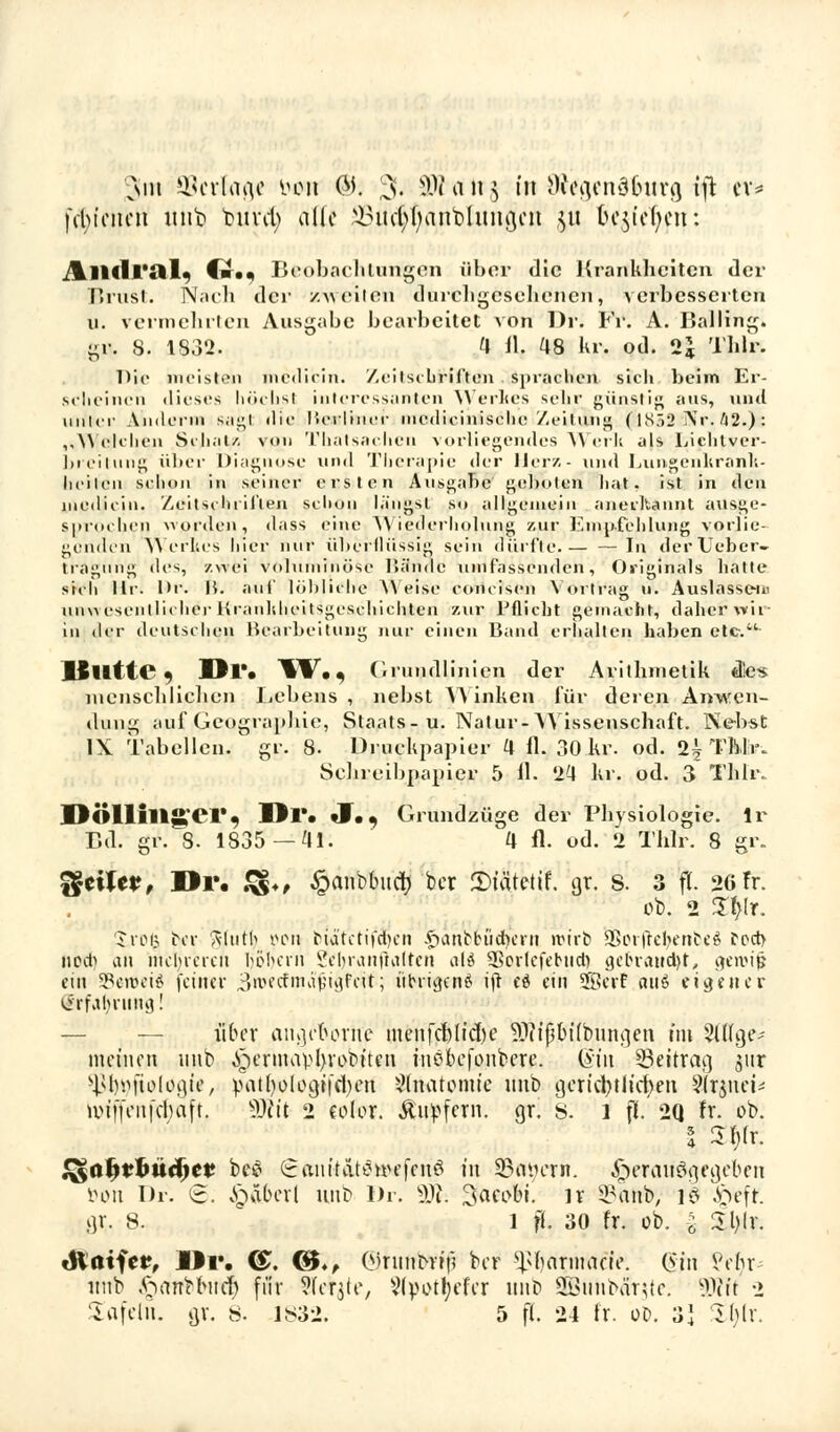 x\iu ©erfaß* t>0n ®. 3- SDta 1T§ in Mgenäburg ift er* fcbinteii unt> tarnt) alle ^infyfyanbhmgcu ju begehen: ^ll<lr;il. (■.. Beobachtungen über die Krankheiten der Brust. Nach der zweiten durchgesehenen, verbesserten n. vermehrten Ausgabe bearbeitet von Dr. Fr. A. Balling. gi\. 8. 1832. H 11. 48 kr. od. 2j Thlr. Die meisten median. Zeitschriften sprachen sich beim Er- scheinen dieses höchst interessanten Werkes sebr günstig ans, und unher Andern» sagt die ftcsdiaier ineilioinische Zeilim» $1852 Nr. 42.): „Welchen Schal/, von Thatsachen vorliegendesi Werk als Liphtver- breitung über Diagnose und Therapie der Herz- und Lungenkrank- liehen schon in seiner ersten Ausgabe geboten hat. ist in den medicin. Zeitschi ii'len schon längst s<» allgemein anerkannt ausge- sprochen worden, dass eine Wiederholung zur Empfehlung vorlie- genden Werkes hier nur überflüssig sein dürfte.— — In der lieber- tragnng des, zwei Voluminöse Hände umfassenden, Originals hatte sich lli-. Dr. H. auf löbliche Weise concisen Vortrag u. Auslasse-m unwesentlicher Hranliheitsgeschichten zur Pflicht gemacht, dabei* wir in der deutschen Bearbeitung nur einen Band erhalten haben etc. lSlltte « Mir. W. * Grundlinien der Arithmetik dies menschlichen Lebens , nebst Winken für deren Anwen- dung auf-Geographie., Staats-u. Natur-Wissenschaft. Nebst IX Tabellen, gr. 8- Druckpapier 4 fl. 30 kr. od. 2h Thlr. Schreibpapier 5 fl. 2'4 kr. od. 3 Thlr. DÖlllllg'Cl*, Dl*. ♦!.. Grundzüge der Physiologie, lr Bd. gr. 8. 1835—ai. 4 fl. od. 2 Thlr. 8 gr. i§cücr, Dr. £§♦, £anbbnch ber £>iätetif. gr. S. 3 fl. 26 Fr. ob. 2 Zljlr. a ro(3 bor ftlutb i>on biätetif^en £anM.uid)ern ivtr«? i&orjrebenbe$ fcct> nod) an nid)icreu Ijotjerri Jebraitftalten alä SBorlefebud) get-rancht, gerotp eitt §8etflei8 feiner j&MdmS$i$ttit•; ftbrigenö ifr cd ein 58erf aitö eigen er Erfahrung! über angeoorne menfebdiche ^itfjbtfbunt]en im Eilige; meinen nnb ,!gernuud}vobtten inöbefonbere. (sin ^Beitrag jnr ^foufiologte, patfyologii'cben Anatomie nnb gerichtlichen Sfrjnet* tuiffciifcbaft. 9Ätt 2 eolor. Äupfcrn. gr. 8. 1 fl 2Q fr. ob. | 3h.r. ^ohrtmeher bei? (Jmiitdt^uu'fcnö t'n 23tH;ern. herausgegeben öon Dr. <§?. v£>aberl anb Dr. tyl %ac\>b\. n 2?anb, 18 $eff. gr. 8. l fl. 30 fr. ob. i £bjr. tftaifei?, M9v. <£. <&♦, (Mrnnerif) ber ^harmacie. (Sin fefir- nnb ft ein* tot er) für Siebte, Vtyothefcr nnb Sönnbär-te. Wt 2 tafeln, gv. 8. 1832. 5 fl. 24 fr. od. 3} Zhix.