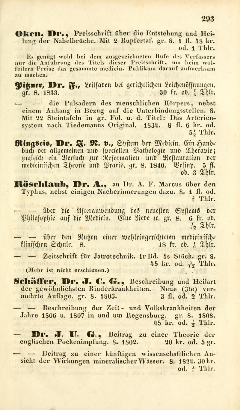 OliCll, Dl'«) Preisschrift über die Entstehung und Hei- lung der Nabelbrüche. Mit 2 Kupfertaf. gr. 8. 1 11. 48 kr. od. 1 Thlr. Es genügt wohl bei «lern ausgezeichneten Rufe des Verfassers nur die Anführung des Titels dieser Preisschrift, um beim wol- feilcrn Preise das gesaminto medicin. Publikum darauf aufmerksam zu machen. Qßiisncr, IBr. f$>, Scttfabcn bei gerichtlichen Seiebenöffnungen. gr. 8. 1S33. 30 fr. ob. * £l)lr. i— — die Pulsadei'n des menschlichen Körpers, nebst einem Anhang in Bezug auf die Unterbindungsstellen. 8. Mit 22 Steintafeln in gr. Fol. u. d. Titel: Das Arterien- system nach Tiedemanns Original. 1834. 8 fl. 6 kr. od. b\ Thlr. gtittgSetä, I*r. & 91* *♦, ©tyfiem ber SJcebtcfo. Qin #anb* buch, ber allgemeinen unb facctellen Pathologie «nb üljefapie; juglctcb ein ^erfueb jur Dtcformation unb Stcftauration ber mebiciuifcben SBcorie unb 5Brart8. gr. s. 1840. ©eltnp. 5 ff. ob. 3 5Xf)lr. RÖSClllaill), Dr. A.., an Dr. A. F. Marcus über den Typhus, riebst einigen Nacherinnerungen dazu. 8. 1 fl. od. ? Thlr. — — über bfe Slftcranrocubung be$ neueften <Styftcm3 ber *J3hi(ofophie auf bie SHebicm. (Sitte Diebe je. gr. 8. (i fr. ob. — — über ben 9?uken einer roohleingericbtetcn mebicinifcb* ftinifcbcu ©cbule. 8. 18 fr. ob. \ Üfylr. — — Zeitschrift für Jatrotechnik. IrBd. ls Stück, gr. 8. (Mehr ist nicht erschienen.) 45 kr. od. -t\ Thlr. $Clläffci> Dl*. J. C* Cf., Beschreibung und Heilart der gewöhnlichsten Kinderkrankheiten. Neue (3te) ver- mehrte Auflage, gr. 8. 1803. 3 fl. od. 2 Thlr. «— — Beschreibung der Zeit - und Volkskrankheiten der Jahre 1806 u. 1807 in und um Begensburg. gr. 8. 1808. 45 kr. od. | Thlr. — Dl*. J. U. C t, Beitrag zu einer Theorie der englischen Pockenimpfung. 8. 1802. 20 kr. od. 5 gr. — — Beitrag zu einer künftigen ■wissenschaftlichen An- sicht der Wirkungen mineralischer Wasser. 8. 1824. 30 kr. od. i Thlr.