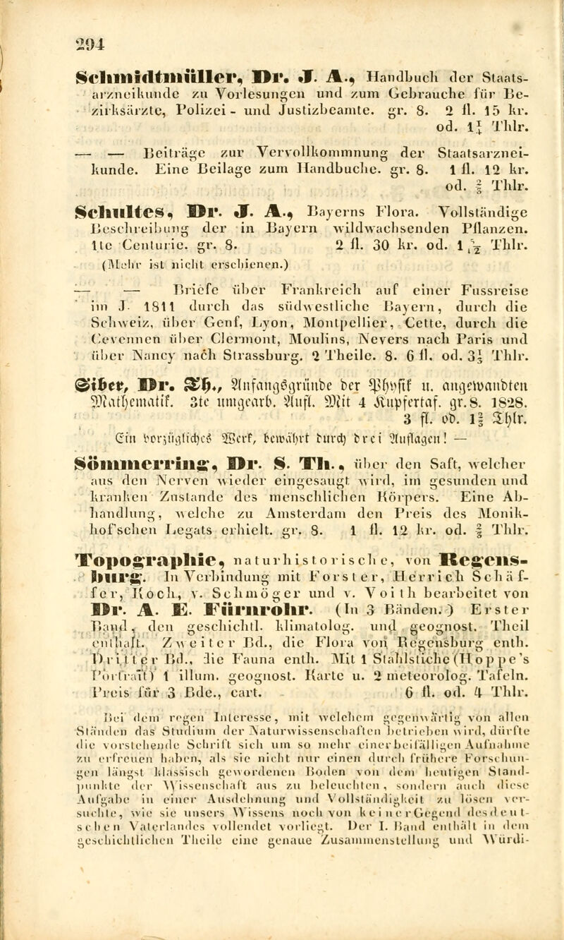 Scllltlifltllliillei*, Dl\ *J. A., Handbuch der Staats- arzneikunde zu Vorlesungen und zum Gebrauche für Be- zirksarzte, Polizei- und Justizbeamte, gr. 8. 2 11. 15 kr. od. 1* Thlr. ■— — Beiträge zur Vervollkommnung der Staatsarznei- 1 11. 12 kr od. i Thlr künde. Eine Beilage zum Handbuche, gr. 8. 1 11. 12 kr. ScllllltCS^ Dl'. Jf. A.* Bayerns Flora. Vollständige Beschreibung der in Bayern -wildwachsenden Bilanzen, llc Centurie. gr. 8- 2 11. 30 kr. od. 1 ^ Thlr. (iMdfr ist nicht erschienen.) ■— —■ Briefe über Frankreich auf einer Fussreise im J. 1811 durch das südwestliche Bayern, durch die Schweiz, über Genf, Lyon, Montpellier, Cette, durch die Cevennen über Clermont, Moulins, Nevers nach Paris und über Nancy nach Strassburg. 2 Theile. 8. 6 11. od. 33 Thlr. &ibcv, Dr. &f)*, Slnfdhgggrunbe ber *)31)i>ftf 11. <mgen>anbten JOlatjemahf. 3tc umwarb. 2lufL Wt 4 Äupfertaf. gr. 8. 1828. 3 fl. ob. i| Stylt Cin borju'gTfc^eö Sfficrr, 6eifoä'l)H tuvd) fcret &ujfagät'!! — SÜllllllCrrill» , Dl'. S. Tll.« über den Saft, welcher aus den Nerven -wieder eingesaugt -wird, im gesunden und kranken Zustande des menschlichen Körpers. Eine Ab- handlung, welche zu Amsterdam den Preis des Monik- hofsehen Legats erhielt, gr. 8. 1 11. 12 kr. od. § Thlr. TO]>Ograpllie9 naturhistorische, von 'RegCllS- l)lirjj£. In Verbindung mit Forst er, Herr ich Sehäf- fer, Koch, v. Schmöger und v. Voith bearbeitet von Dl. A- E« FÜrurblir. (In 3 Bänden.) Erster Band, den geschichtl. klimalolog. und geognost. Theil entEalJL. Zweiter Bd., die Flora von Regensburg enth. Dritter Bd., Qie Fauna enth. Mit 1 Stahlstiche (II o p pe 's T'oi'l'raltY 1 illum. geognost. Karte u. 2 meteorolog. Tafeln. Preis für 3 Bde., cart. - 6 fl. od. ^ Thlr. Iiei «lern regen Interesse, mit welchem gegenwärtig' von allen Ständen das Studium der Naturwissenschaften bclrieben wird, dürfte die vorstehende Schrill sich um so mehr einer beifälligen Aufnahme 7.11 erfreuen haben, als sie nicht nur einen durch frühere Forschun- gen längst klassisch gewordenen Boden von dem heutigen Stand- punkte der Wissenschaft aus zu beleuchten, sondern auch diese Aufgäbe in einer Ausdehnung und Vollständigkeit zu lösen ver- suchle, wie sie unsers Wissens noch von kei licrCicgcnd desdeut- schen Vaterlandes vollendet vorliegt. Der I.Band enthält in dem geschichtlichen Theile eine genaue Zusammenstellung und Würdi-