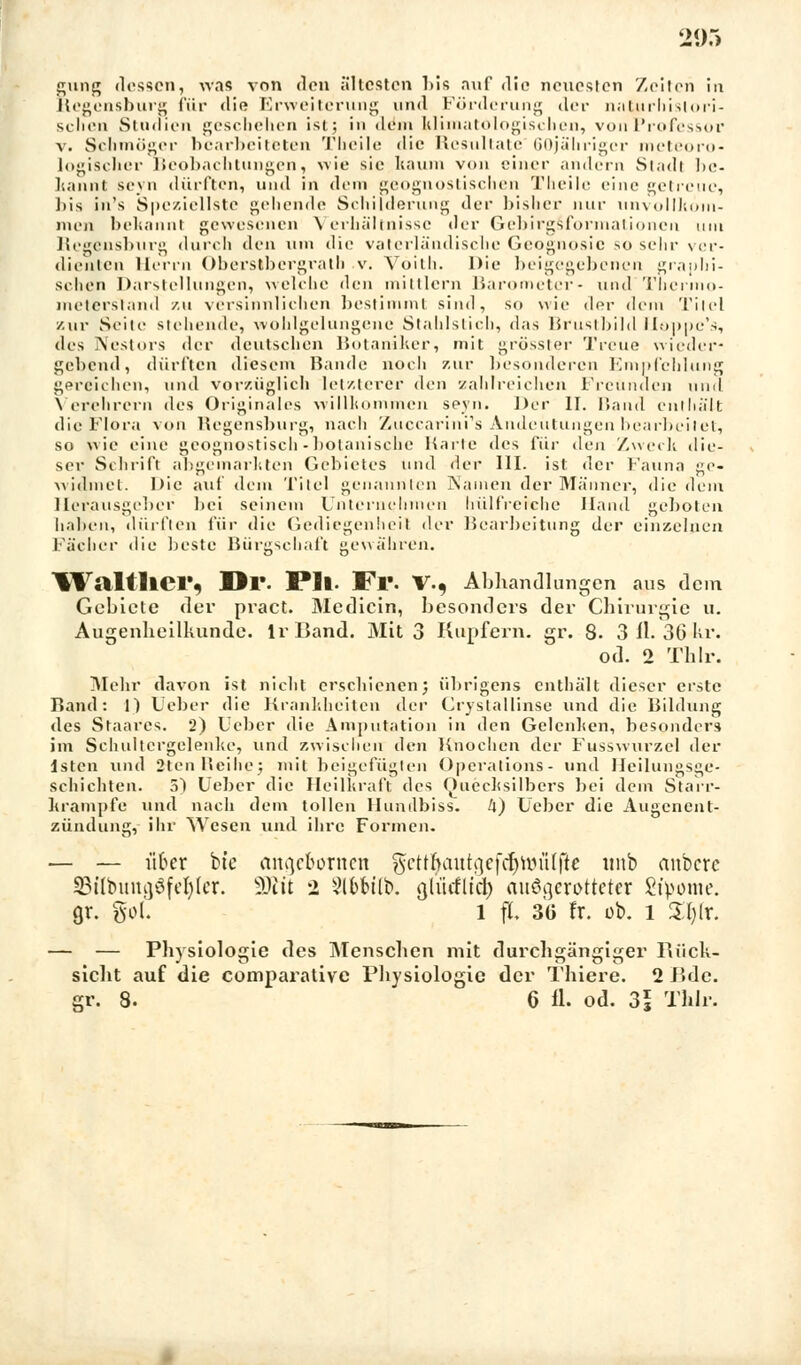 205 gung dessen, was von den ältesten Ms auf die neuosicn Zeiten in Regensburg für die Erweiterung und Förderung der naturhisiori- sclicn Studien geschehen ist; in dem klimatologischen, vonProfessor v. Schmöger bearbeiteten Tbeile die Resultate 60jährigcr meteoro- logischer Beobachtungen, wie sie kaum von einer andern Stadt be- kannt seyn dürften, und in dem geognostischen Tlieile eine getreue, bis in's Speziellste gehende Schilderung der bisher nur unvollkom- men bekannt gewesenen Verhältnisse der Gebirgsformationcn um Regensburg durch den um die vaterländische Geognosic 50 sehr ver- dienten Herrn Oberslbergrath v. Vöith. Die beigegebenen graphi- schen Darstellungen, welche den mittlem Barometer- und Thermo- meterstand zu versinnlichen bestimmt sind, so wie der dem Titel /.ur Seile stehende, wohlgelungene Stahlstich, das Brustbild Hoppe'», des Nestors der deutschen Botaniker, mit grösster Treue wieder- gebend, dürften diesem Bande noch zur besonderen Empfehlung gereichen, und vorzüglich letzterer den zahlreichen Freunden und Verehrern des Originales willkommen seyn. Der II. Band enthält die Flora von Regensburg, nach Zuccarini's Andeutungen bearbeitet, so wie eine geognostisch-botanische Karte des für den Zweck die- ser Schrift abgemarkten Gebietes und dev 111. ist der Fauna ge- widmet. Die auf dem Titel genannten Namen der Männer, die dem Herausgeber bei seinem Unternehmen hülfreiche Hand geboten haben, dürften für die Gediegenheil der Bearbeitung der einzelnen lädier die beste Bürgschaft gewähren. IValtlier, Dl*. PIl. Fl'. V., Abhandlungen aus dem Gebiete der pract. Medicin, besonders der Chirurgie u. Augenheilkunde. IrBand. Mit 3 Kupfern, gr. 8. 3 iL 36 kr. od. 2 Thlr. Mehr davon ist nicht erschienen; übrigens enthält dieser erste Band: 1) Leber die Krankheiten der Grystallinse und die Bildung des Staates. 2) Ueber die Amputation in den Gelenken, besonders im Schultcrgelenhe, und zwischen den Knochen der Fusswurzel der lsten und 2tcn Reihe; mit beigefügten Operations- und Heilungsge- schichten. 5) Ueber die Heilkraft des Quecksilbers bei dem Starr- krämpfe und nach dem tollen Hundbiss. li) Ueber die Augenent- zündung, ihr Wesen und ihre Formen. — — iifrer bte ange&ortten gettl^autgefdjröiilfte «nb anhexe SBilbung8fet)(cr. Ü0fit 2 ?lbfrtlb. gü'itflid) ausgerotteter 8t>ome. gr. %ol l fl 36 fr. ob. l £r)fr. — — Physiologie des Menschen mit durchgängiger Rück- sicht auf die comparative Physiologie der Thiere. 2 Bde.