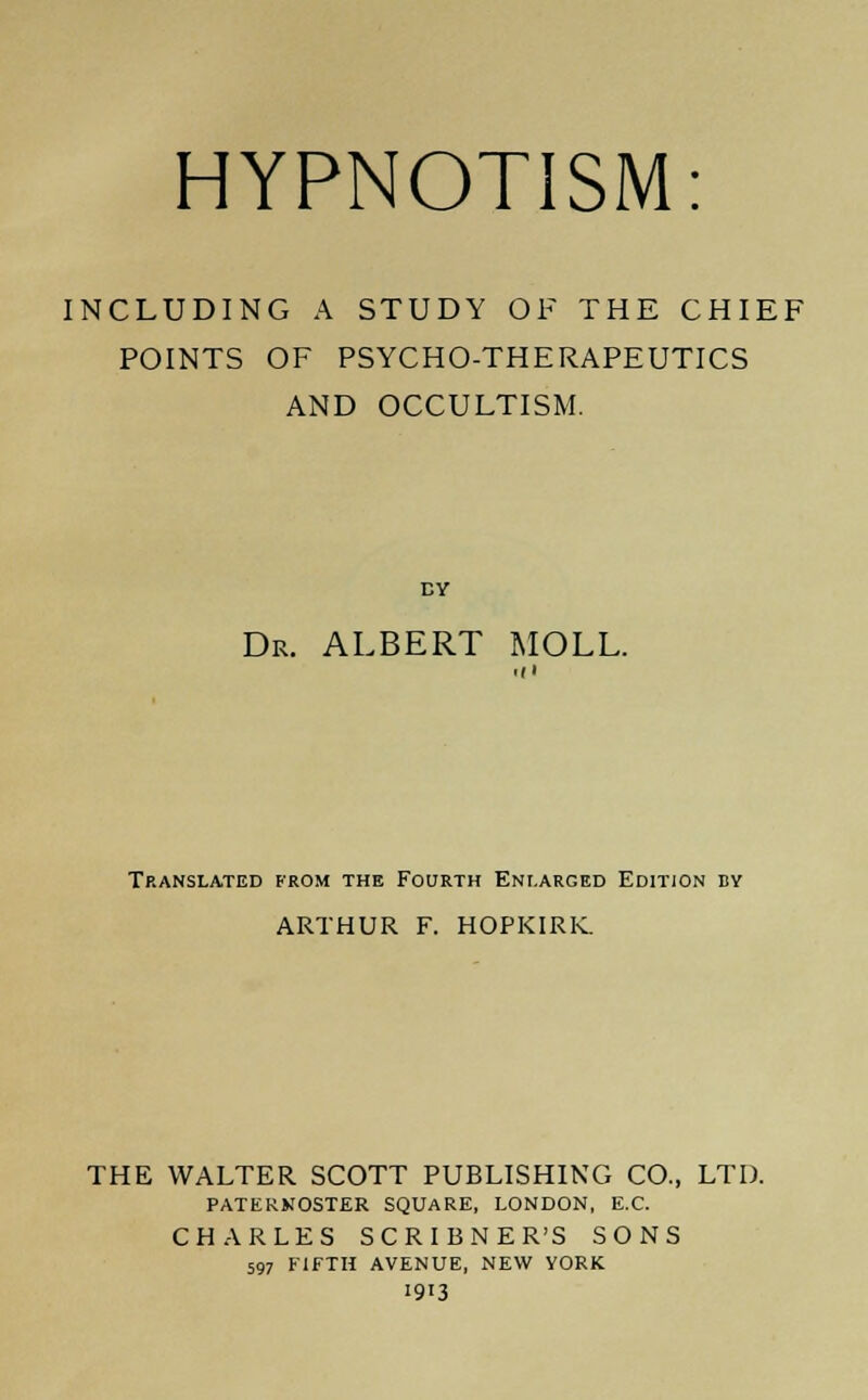 INCLUDING A STUDY OF THE CHIEF POINTS OF PSYCHO-THERAPEUTICS AND OCCULTISM. DY Dr. ALBERT MOLL. Hi Translated from the Fourth Enlarged Edition by ARTHUR F. HOPKIRK. THE WALTER SCOTT PUBLISHING CO., LTD. PATERNOSTER SQUARE, LONDON, E.C. CHARLES SCRIBNER'S SONS 597 FIFTH AVENUE, NEW YORK 1913