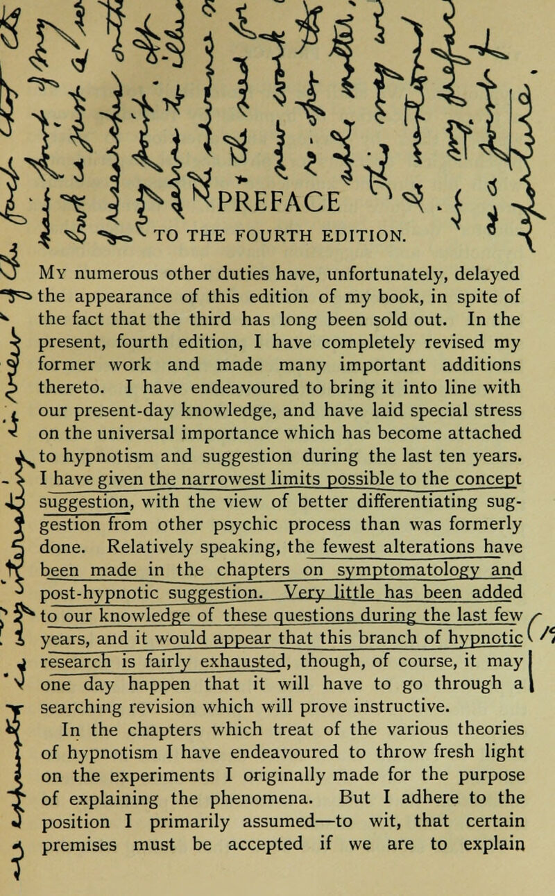 My numerous other duties have, unfortunately, delayed ■^a the appearance of this edition of my book, in spite of V the fact that the third has long been sold out. In the present, fourth edition, I have completely revised my former work and made many important additions thereto. I have endeavoured to bring it into line with our present-day knowledge, and have laid special stress on the universal importance which has become attached to hypnotism and suggestion during the last ten years. I have given the narrowest limits possible to the concept suggestion, with the view of better differentiating sug- gestion from other psychic process than was formerly done. Relatively speaking, the fewest alterations have been made in the chapters on symptomatology and post-hypnotic suggestion^ Very little has been added J jr* to our knowledge of these questions during the last few . i years, and it would appear that this branch of hypnotic j research is fairly exhausted, though, of course, it may I  V one day happen that it will have to go through a | searching revision which will prove instructive. In the chapters which treat of the various theories of hypnotism I have endeavoured to throw fresh light on the experiments I originally made for the purpose of explaining the phenomena. But I adhere to the position I primarily assumed—to wit, that certain premises must be accepted if we are to explain U
