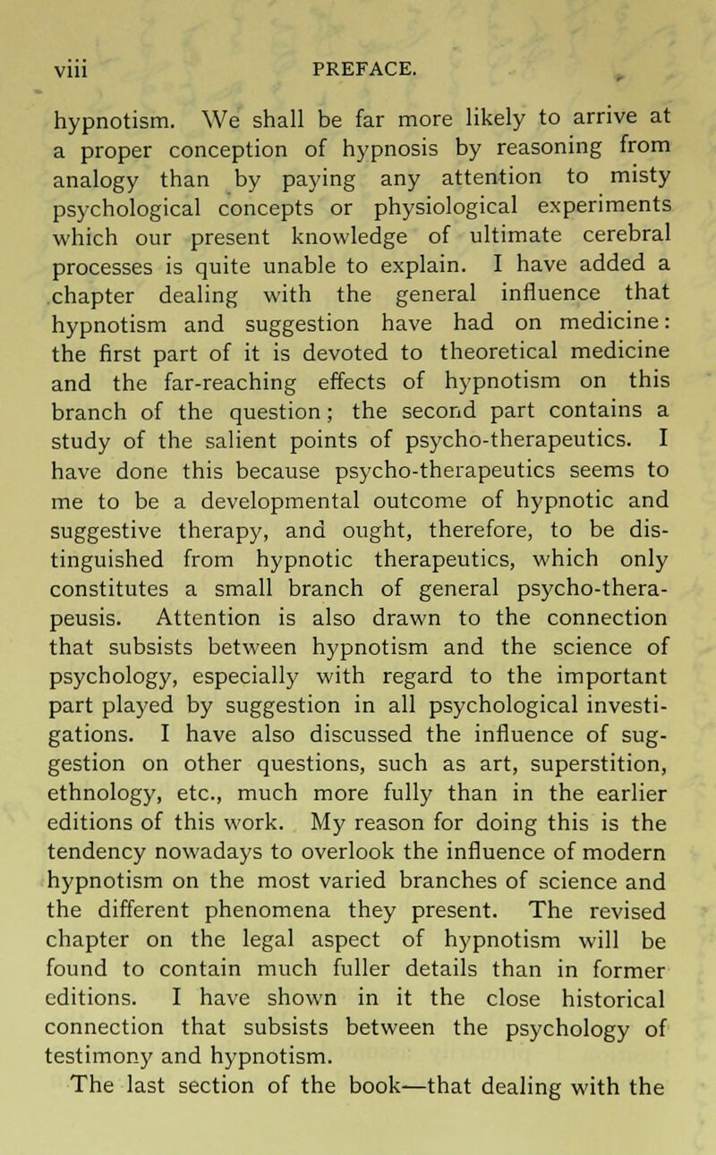 hypnotism. We shall be far more likely to arrive at a proper conception of hypnosis by reasoning from analogy than by paying any attention to misty psychological concepts or physiological experiments which our present knowledge of ultimate cerebral processes is quite unable to explain. I have added a chapter dealing with the general influence that hypnotism and suggestion have had on medicine: the first part of it is devoted to theoretical medicine and the far-reaching effects of hypnotism on this branch of the question; the second part contains a study of the salient points of psycho-therapeutics. I have done this because psycho-therapeutics seems to me to be a developmental outcome of hypnotic and suggestive therapy, and ought, therefore, to be dis- tinguished from hypnotic therapeutics, which only constitutes a small branch of general psycho-thera- peusis. Attention is also drawn to the connection that subsists between hypnotism and the science of psychology, especially with regard to the important part played by suggestion in all psychological investi- gations. I have also discussed the influence of sug- gestion on other questions, such as art, superstition, ethnology, etc., much more fully than in the earlier editions of this work. My reason for doing this is the tendency nowadays to overlook the influence of modern hypnotism on the most varied branches of science and the different phenomena they present. The revised chapter on the legal aspect of hypnotism will be found to contain much fuller details than in former editions. I have shown in it the close historical connection that subsists between the psychology of testimony and hypnotism. The last section of the book—that dealing with the