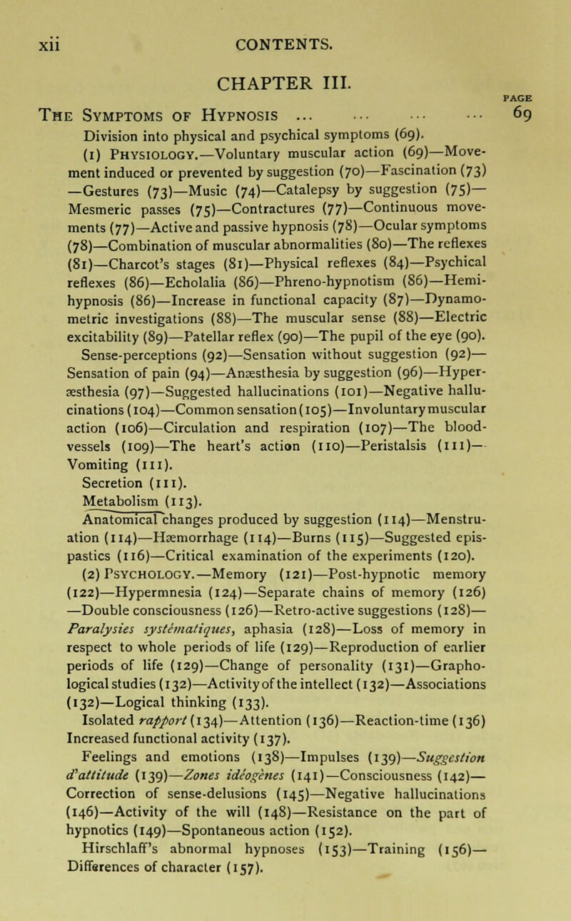 CHAPTER III. PAGE The Symptoms of Hypnosis 69 Division into physical and psychical symptoms (69). (1) Physiology.—Voluntary muscular action (69)—Move- ment induced or prevented by suggestion (70)—Fascination (73) —Gestures (73)—Music (74)—Catalepsy by suggestion (75)— Mesmeric passes (75)—Contractures (77)—Continuous move- ments (77)—Active and passive hypnosis (78)—Ocular symptoms (78)—Combination of muscular abnormalities (80)—The reflexes (81)—Charcot's stages (81)—Physical reflexes (84)—Psychical reflexes (86)—Echolalia (86)—Phreno-hypnotism (86)—Hemi- hypnosis (86)—Increase in functional capacity (87)—Dynamo- metric investigations (88)—The muscular sense (88)—Electric excitability (89)—Patellar reflex (90)—The pupil of the eye (90). Sense-perceptions (92)—Sensation without suggestion (92)— Sensation of pain (94)—Anaesthesia by suggestion (96)—Hyper- sesthesia (97)—Suggested hallucinations (101)—Negative hallu- cinations (104)—Common sensation (105)—Involuntary muscular action (106)—Circulation and respiration (107)—The blood- vessels (109)—The heart's action (no)—Peristalsis (in)— Vomiting (ill). Secretion (in). Metabolism (113). Anatomical changes produced by suggestion (114)—Menstru- ation (114)—Haemorrhage (114)—Burns (115)—Suggested epis- pastics (116)—Critical examination of the experiments (120). (2) Psychology.—Memory (121)—Post-hypnotic memory (122)—Hypermnesia (124)—Separate chains of memory (126) —Double consciousness (126)—Retro-active suggestions (128)— Paralysies systema/iques, aphasia (128)—Loss of memory in respect to whole periods of life (129)—Reproduction of earlier periods of life (129)—Change of personality (131)—Grapho- logical studies (132)—Activity of the intellect (132)—Associations (132)—Logical thinking (133). Isolated rapport (134)—Attention (136)—Reaction-time (136) Increased functional activity (137). Feelings and emotions (138)—Impulses (139)—Suggestion d'attitude (139)—Zones ideogines (141)—Consciousness (142)— Correction of sense-delusions (145)—Negative hallucinations (146)—Activity of the will (148)—Resistance on the part of hypnotics (149)—Spontaneous action (152). Hirschlaff's abnormal hypnoses (153)—Training (156)— Differences of character (157).