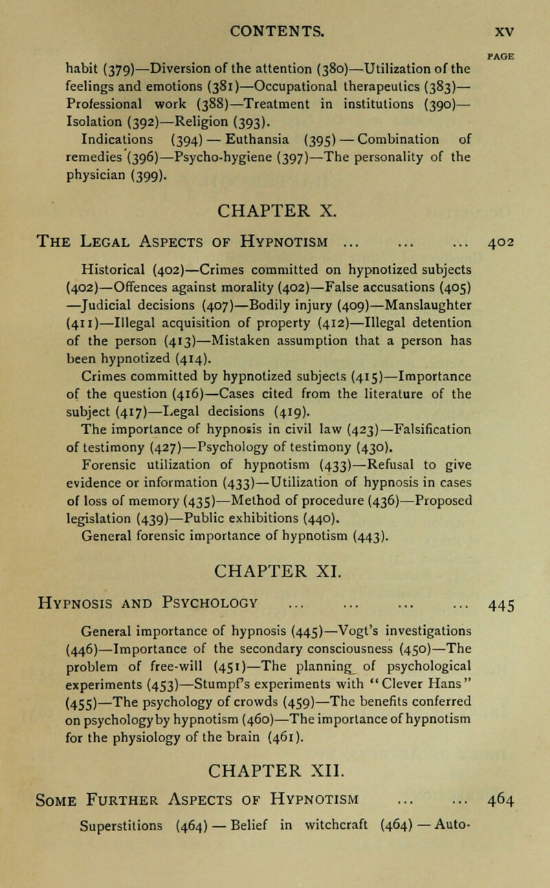 PAGE habit (379)—Diversion of the attention (380)—Utilization of the feelings and emotions (381)—Occupational therapeutics (383)— Professional work (388)—Treatment in institutions (390)— Isolation (392)—Religion (393). Indications (394) — Euthansia (395) — Combination of remedies (396)—Psycho-hygiene (397)—The personality of the physician (399). CHAPTER X. The Legal Aspects of Hypnotism 402 Historical (402)—Crimes committed on hypnotized subjects (402)—Offences against morality (402)—False accusations (405) —Judicial decisions (407)—Bodily injury (409)—Manslaughter (411)—Illegal acquisition of property (412)—Illegal detention of the person (413)—Mistaken assumption that a person has been hypnotized (414). Crimes committed by hypnotized subjects (415)—Importance of the question (416)—Cases cited from the literature of the subject (417)—Legal decisions (419). The importance of hypnosis in civil law (423)—Falsification of testimony (427)—Psychology of testimony (430). Forensic utilization of hypnotism (433)—Refusal to give evidence or information (433)—Utilization of hypnosis in cases of loss of memory (435)—Method of procedure (436)—Proposed legislation (439)—Public exhibitions (440). General forensic importance of hypnotism (443). CHAPTER XL Hypnosis and Psychology 445 General importance of hypnosis (445)—Vogt's investigations (446)—Importance of the secondary consciousness (450)—The problem of free-will (451)—The planning^ of psychological experiments (453)—StumpPs experiments with Clever Hans (455)—The psychology of crowds (459)—The benefits conferred on psychology by hypnotism (460)—The importance of hypnotism for the physiology of the brain (461). CHAPTER XII. Some Further Aspects of Hypnotism 464 Superstitions (464) — Belief in witchcraft (464)—Auto-