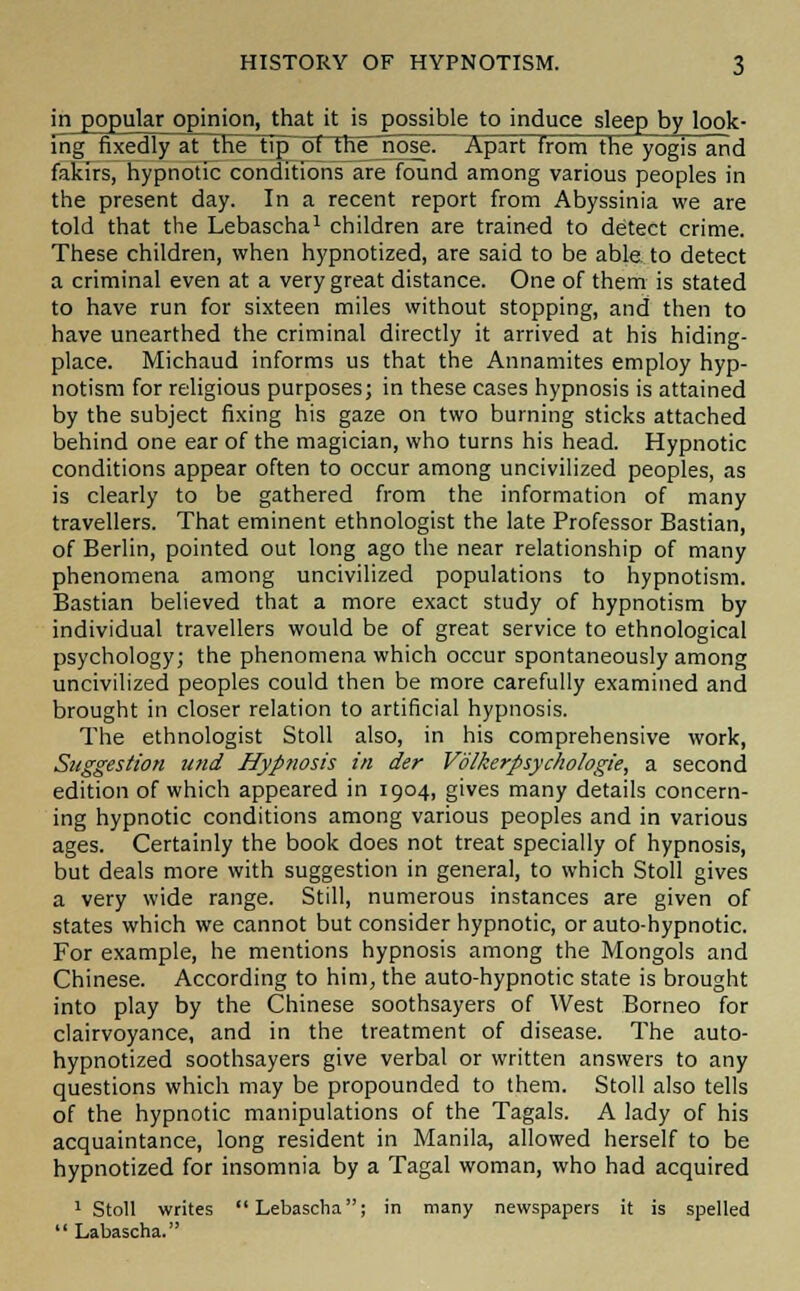 in popular opinion, that it is possible to induce sleep by look- ing fixedly at the tipot^ nie_nose. Apart from the yogis and fakirs, hypnotic conditions are found among various peoples in the present day. In a recent report from Abyssinia we are told that the Lebascha1 children are trained to detect crime. These children, when hypnotized, are said to be able to detect a criminal even at a very great distance. One of them is stated to have run for sixteen miles without stopping, and then to have unearthed the criminal directly it arrived at his hiding- place. Michaud informs us that the Annamites employ hyp- notism for religious purposes; in these cases hypnosis is attained by the subject fixing his gaze on two burning sticks attached behind one ear of the magician, who turns his head. Hypnotic conditions appear often to occur among uncivilized peoples, as is clearly to be gathered from the information of many travellers. That eminent ethnologist the late Professor Bastian, of Berlin, pointed out long ago the near relationship of many phenomena among uncivilized populations to hypnotism. Bastian believed that a more exact study of hypnotism by individual travellers would be of great service to ethnological psychology; the phenomena which occur spontaneously among uncivilized peoples could then be more carefully examined and brought in closer relation to artificial hypnosis. The ethnologist Stoll also, in his comprehensive work, Suggestion utid Hyp?iosis in der Volkerpsychologie, a second edition of which appeared in 1904, gives many details concern- ing hypnotic conditions among various peoples and in various ages. Certainly the book does not treat specially of hypnosis, but deals more with suggestion in general, to which Stoll gives a very wide range. Still, numerous instances are given of states which we cannot but consider hypnotic, or auto-hypnotic. For example, he mentions hypnosis among the Mongols and Chinese. According to him, the auto-hypnotic state is brought into play by the Chinese soothsayers of West Borneo for clairvoyance, and in the treatment of disease. The auto- hypnotized soothsayers give verbal or written answers to any questions which may be propounded to them. Stoll also tells of the hypnotic manipulations of the Tagals. A lady of his acquaintance, long resident in Manila, allowed herself to be hypnotized for insomnia by a Tagal woman, who had acquired 1 Stoll writes Lebascha; in many newspapers it is spelled  Labascha.