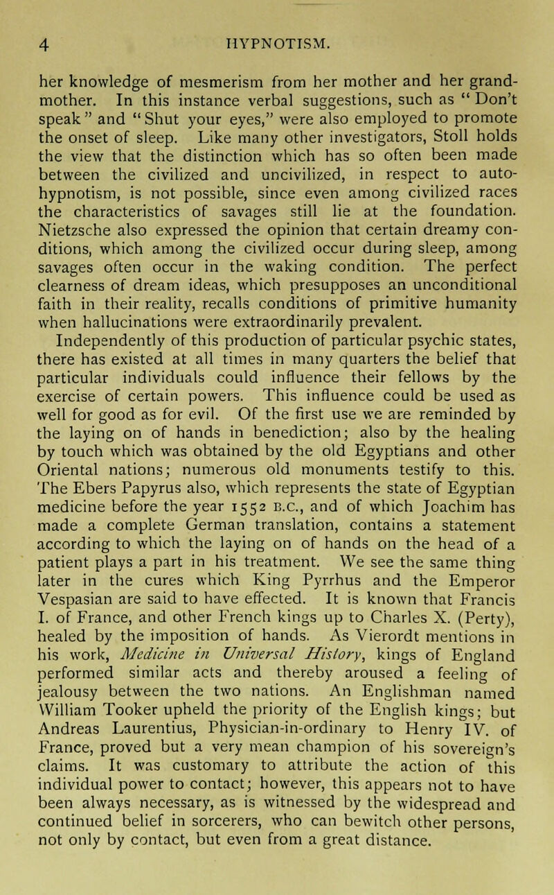 her knowledge of mesmerism from her mother and her grand- mother. In this instance verbal suggestions, such as  Don't speak and Shut your eyes, were also employed to promote the onset of sleep. Like many other investigators, Stoll holds the view that the distinction which has so often been made between the civilized and uncivilized, in respect to auto- hypnotism, is not possible, since even among civilized races the characteristics of savages still lie at the foundation. Nietzsche also expressed the opinion that certain dreamy con- ditions, which among the civilized occur during sleep, among savages often occur in the waking condition. The perfect clearness of dream ideas, which presupposes an unconditional faith in their reality, recalls conditions of primitive humanity when hallucinations were extraordinarily prevalent. Independently of this production of particular psychic states, there has existed at all times in many quarters the belief that particular individuals could influence their fellows by the exercise of certain powers. This influence could be used as well for good as for evil. Of the first use we are reminded by the laying on of hands in benediction; also by the healing by touch which was obtained by the old Egyptians and other Oriental nations; numerous old monuments testify to this. The Ebers Papyrus also, which represents the state of Egyptian medicine before the year 1552 B.C., and of which Joachim has made a complete German translation, contains a statement according to which the laying on of hands on the head of a patient plays a part in his treatment. We see the same thing later in the cures which King Pyrrhus and the Emperor Vespasian are said to have effected. It is known that Francis I. of France, and other French kings up to Charles X. (Perty), healed by the imposition of hands. As Vierordt mentions in his work, Medicine in Universal History, kings of England performed similar acts and thereby aroused a feeling of jealousy between the two nations. An Englishman named William Tooker upheld the priority of the English kings; but Andreas Laurentius, Physician-in-ordinary to Henry IV. of France, proved but a very mean champion of his sovereign's claims. It was customary to attribute the action of this individual power to contact; however, this appears not to have been always necessary, as is witnessed by the widespread and continued belief in sorcerers, who can bewitch other persons, not only by contact, but even from a great distance.