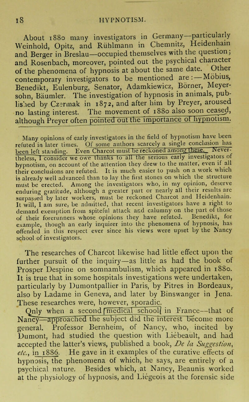 About 1880 many investigators in Germany—particularly Weinhold, Opitz, and Ruhlmann in Chemnitz, Heidenhain and Berger in Breslau—occupied themselves with the question; and Rosenbach, moreover, pointed out the psychical character of the phenomena of hypnosis at about the same date. Other contemporary investigators to be mentioned are: — Mobius, Benedikt, Eulenburg, Senator, Adamkiewicz, Borner, Meyer- sohn, Baumler. The investigation of hypnosis in animals, pub- lished by Czennak in 1872, and after him by Preyer, aroused no lasting interest. The movement of 1880 also soon^eased, although Preyer often pointed out tne importajice^Jiy_£J2Plli™; Many opinions of early investigators in the field of hypnotism have been refuted in later times. Of some authors scarcely a single conclusion has been left standing. Even Charcot must lie reckoned amongjj]gse._ Never- theless, 1 consider we owe thanks to all the serious earlyinvestigators of hypnotism, on account of the attention they drew to the matter, even if all their conclusions are refuted. It is much easier to push on a work which is already well advanced than to lay the first stones on which the structure must be erected. Among the investigators who, in my opinion, deserve enduring gratitude, although a greater part or nearly all their results are surpassed by later workers, must be reckoned Charcot and Heidenhain. It will, I am sure, be admitted, that recent investigators have a right to demand exemption from spiteful attack and calumny on the part of those of their forerunners whose opinions they have refuted. Benedikt, for example, though an early inquirer into the phenomena of hypnosis, has offended in this respect ever since his views were upset by the Nancy school of investigators. The researches of Charcot likewise had little effect upon the further pursuit of the inquiry—as little as had the book of Prosper Despine on somnambulism, which appeared in 1880. It is true that in some hospitals investigations were undertaken, particularly by Dumontpallier in Paris, by Pitres in Bordeaux, also by Ladame in Geneva, and later by Binswanger in Jena. These researches were, however, sporadic. Only when a second [med^cal^school] in France—that of NancyrraTJpFoached the subject did th~e interest become more general. Professor Bernheim, of Nancy, who, incited by Dumont, had studied the question with Liebeault, and had accepted the latter's views, published a book, De la Suggestion, etc., in 1886. He gave in it examples of the curative effects of hypnosis, the phenomena of which, he says, are entirely of a psychical nature. Besides which, at Nancy, Beaunis worked at the physiology of hypnosis, and Liegeois at the forensic side