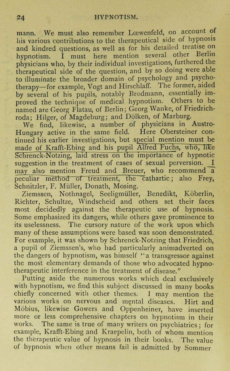 mann. We must also remember Lcewenfeld, on account of his various contributions to the therapeutical side of hypnosis and kindred questions, as well as for his detailed treatise on hypnotism. I must here mention several other Berlin physicians who, by their individual investigations, furthered the therapeutical side of the question, and by so doing were able to illuminate the broader domain of psychology and psycho- therapy—for example, Vogt and Hirschlaff. The former, aided by several of his pupils, notably Brodmann, essentially im- proved the technique of medical hypnotism. Others to be named are Georg Flatau, of Berlin; Georg Wanke, of Friedrich- roda; Hilger, of Magdeburg; and Dolken, of Marburg. We find, likewise, a number of physicians in Austro- Hungary active in the same field. Here Obersteiner con- tinued his earlier investigations, but special mention must be made of Krafft-Ebing and his pupil Alfred Fuchs, who, like Schrenck-Notzing, laid stress on the importance of hypnotic suggestion in the treatment of cases of sexual perversion. I may also mention Freud and Breuer, who recommend a peculiar rrieTrToct oTTTealmentj trie cathartic; also Frey, Schnitzler, F. Miiller, Donath, Mosing. Ziemssen, Nothnagel, Seeligmuller, Benedikt, Koberlin, Richter, Schultze, Windscheid and others set their faces most decidedly against the therapeutic use of hypnosis. Some emphasized its dangers, while others gave prominence to its uselessness. The cursory nature of the work upon which many of these assumptions were based was soon demonstrated. For example, it was shown by Schrenck-Notzing that Friedrich, a pupil of Ziemssen's, who had particularly animadverted on the dangers of hypnotism, was himself a transgressor against the most elementary demands of those who advocated hypno- therapeutic interference in the treatment of disease. Putting aside the numerous works which deal exclusively with hypnotism, we find this subject discussed in many books chiefly concerned with other themes. I may mention the various works on nervous and mental diseases. Hirt and Mobius, likewise Gowers and Oppenheiner, have inserted more or less comprehensive chapters on hypnotism in their works. The same is true of many writers on psychiatrics; for example, Krafft-Ebing and Kraepelin, both of whom mention the therapeutic value of hypnosis in their books. The value of hypnosis when other means fail is admitted by Sommer