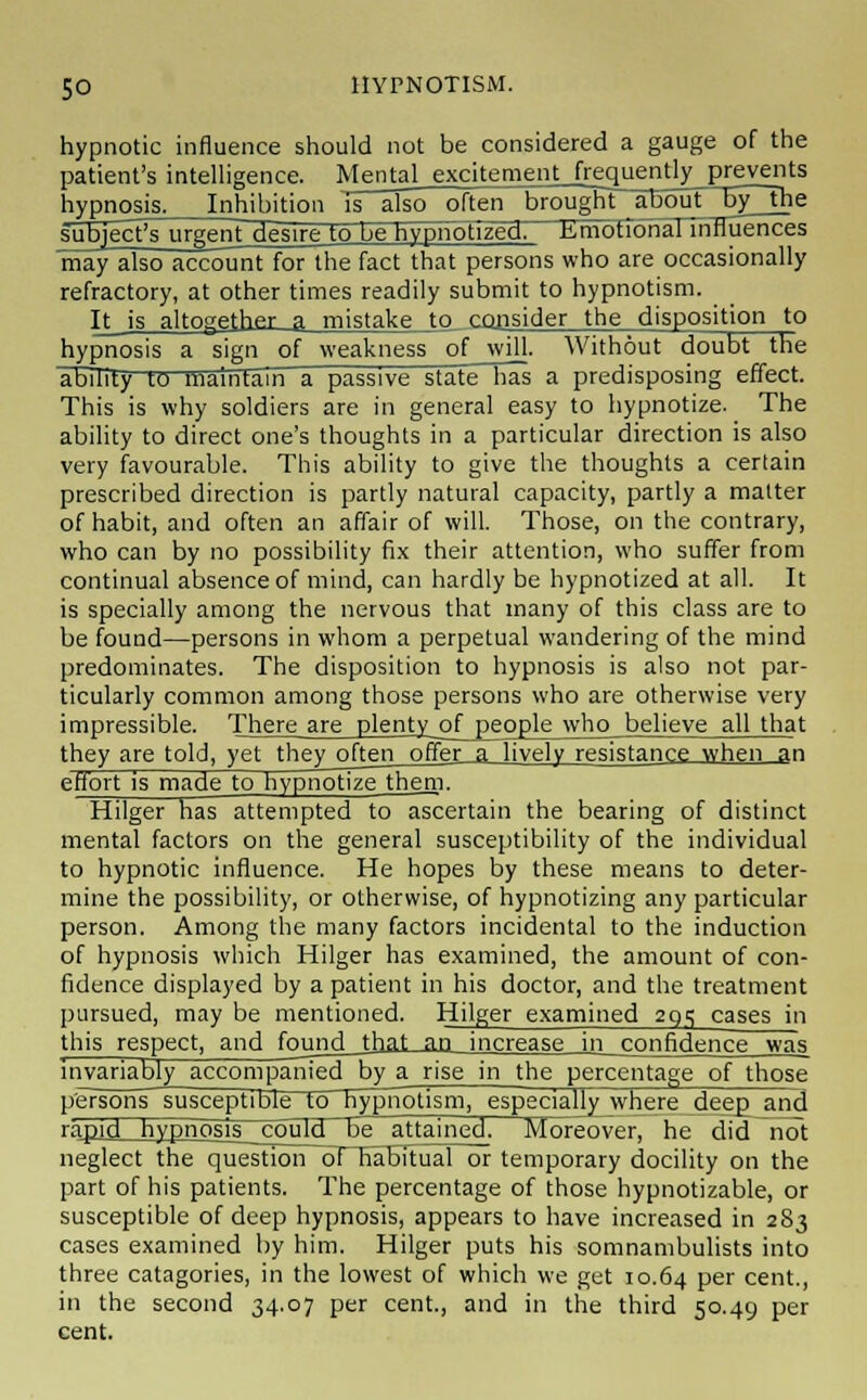 hypnotic influence should not be considered a gauge of the patient's intelligence. Mental excitement frequently prevents hypnosis. Inhibition is also often brought about by_the guj^ecVsurgenfgesire to be hypnotized. Emotional influences may also account for the fact that persons who are occasionally refractory, at other times readily submit to hypnotism. It is altogether a mistake to consider the disposition to hypnosis a sign of weakness of will. Without doubt the ability to maintain a passive state has a predisposing effect. This is why soldiers are in general easy to hypnotize. The ability to direct one's thoughts in a particular direction is also very favourable. This ability to give the thoughts a certain prescribed direction is partly natural capacity, partly a matter of habit, and often an affair of will. Those, on the contrary, who can by no possibility fix their attention, who suffer from continual absence of mind, can hardly be hypnotized at all. It is specially among the nervous that many of this class are to be found—persons in whom a perpetual wandering of the mind predominates. The disposition to hypnosis is also not par- ticularly common among those persons who are otherwise very impressible. There are plenty of people who believe all that they are told, yet they often offer a lively resistance when an effort is made to hypnotizethem. Hilger has attempted to ascertain the bearing of distinct mental factors on the general susceptibility of the individual to hypnotic influence. He hopes by these means to deter- mine the possibility, or otherwise, of hypnotizing any particular person. Among the many factors incidental to the induction of hypnosis which Hilger has examined, the amount of con- fidence displayed by a patient in his doctor, and the treatment pursued, may be mentioned. Hilger examined 2q^ cases in this respect, and foungMhat an increase in confidence was invariably accompanied by a rise in the percentage of those persons'susceptible to hypnotism, especially where deep and rapid hypnosis could be attained! Moreover, he did not neglect the question oTTiabitual or temporary docility on the part of his patients. The percentage of those hypnotizable, or susceptible of deep hypnosis, appears to have increased in 283 cases examined by him. Hilger puts his somnambulists into three catagories, in the lowest of which we get 10.64 Per cent., in the second 34.07 per cent., and in the third 50.49 per cent.