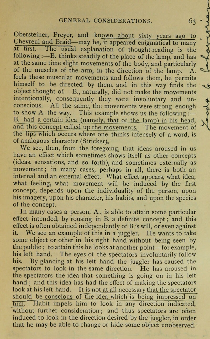 Obersteiner, Preyer, and known about sixty years ago to Chevreul and Braid-—may be, it appeared enigmatical to many at first. The usual explanation of thought-reading is the following :—B. thinks steadily of the place of the lamp, and has at the same time slight movements of the body, and particularly of the muscles of the arm, in the direction of the lamp. A. feels these muscular movements and follows them, he permits himself to be directed by them, and in this way finds the object thought of. B., naturally, did not make the movements intentionally, consequently they were involuntary and un- conscious. All the same, the movements were strong enough to show A. the way. This example shows us the following :— B;had_a_certaiii idrainanidyjJh^LoLJh^JanTpJJ): his head, anrTtliis^conceptj^uMedjjjrthe movements. The movement of the lips which occurs where one thinks intensely of a word, is of analogous character (Strieker). We see, then, from the foregoing, that ideas aroused in us have an effect which sometimes shows itself as other concepts (ideas, sensations, and so forth), and sometimes externally as movement; in many cases, perhaps in all, there is both an internal and an external effect. What effect appears, what idea, what feeling, what movement will be induced by the first concept, depends upon the individuality of the person, upon his imagery, upon his character, his habits, and upon the species of the concept. In many cases a person, A., is able to attain some particular effect intended, by rousing in B. a definite concept; and this effect is often obtained independently of B.'s will, or even against it. We see an example of this in a juggler. He wants to take some object or other in his right hand without being seen by the public ; to attain this he looks at another point—for example, his left hand, The eyes of the spectators involuntarily follow his. By glancing at his left hand the juggler has caused the spectators to look in the same direction. He has aroused in the spectators the idea that something is going on in. his left hand ; and this idea has had the effect of making the spectators look at his left hand. It is not at all necessary that the spectator should be conscious oFThe idgji_whjch_is_being impressedjon him. Habit impels him to look in any direction indicated, without further consideration; and thus spectators are often induced to look in the direction desired by the juggler, in order that he may be able to change or hide some object unobserved.