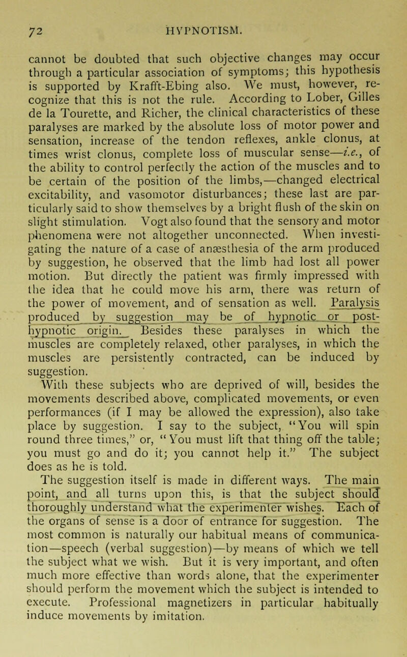 cannot be doubted that such objective changes may occur through a particular association of symptoms; this hypothesis is supported by Krafft-Ebing also. We must, however, re- cognize that this is not the rule. According to Lober, Gilles de la Tourette, and Richer, the clinical characteristics of these paralyses are marked by the absolute loss of motor power and sensation, increase of the tendon reflexes, ankle clonus, at times wrist clonus, complete loss of muscular sense—i.e., of the ability to control perfectly the action of the muscles and to be certain of the position of the limbs,—changed electrical excitability, and vasomotor disturbances; these last are par- ticularly said to show themselves by a bright flush of the skin on slight stimulation. Vogt also found that the sensory and motor phenomena were not altogether unconnected. When investi- gating the nature of a case of anaesthesia of the arm produced by suggestion, he observed that the limb had lost all power motion. But directly the patient was firmly impressed with the idea that he could move his arm, there was return of the power of movement, and of sensation as well. Paralysis produced by suggestion may be of hypnotic or post; hypnotic origin. Besides these paralyses in which the muscles are completely relaxed, other paralyses, in which the muscles are persistently contracted, can be induced by suggestion. With these subjects who are deprived of will, besides the movements described above, complicated movements, or even performances (if I may be allowed the expression), also take place by suggestion. I say to the subject, You will spin round three times, or,  You must lift that thing off the table; you must go and do it; you cannot help it. The subject does as he is told. The suggestion itself is made in different ways. The main point, and all turns upon this, is that the subject should thoroughly understand what the experimenter wishes. Each of the organs of sense is a door of entrance for suggestion. The most common is naturally our habitual means of communica- tion—speech (verbal suggestion)—by means of which we tell the subject what we wish. But it is very important, and often much more effective than words alone, that the experimenter should perform the movement which the subject is intended to execute. Professional magnetizers in particular habitually induce movements by imitation.