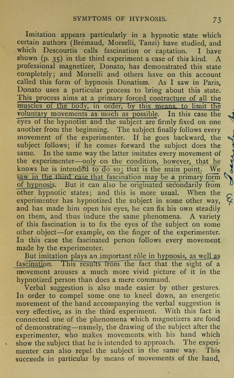 Imitation appears particularly in a hypnotic state which certain authors (Bremaud, Morselli, Tanzi) have studied, and which Descourtis calls fascination or captation. I have shown (p. 35) in the third experiment a case of this kind. A professional magnetizer, Donato, has demonstrated this state completely; and Morselli and others have on this account called this form of hypnosis Donatism. As I saw in Paris, Donato uses a particular process to bring about this state. This process aims at a primary forced contracture of all the muscles ot the body, in order, by this means, to limit the voluntary movements as much as possible. In this case the O eyes of the hypnotist and the subject are firmly fixed on one another from the beginning. The subject finally follows every , movement of the experimenter. If he goes backward, the *J subject follows; if he comes forward the subject does the \ same. In the same way the latter imitates every movement of J the experimenter—only on the condition, however, that he V knows he is intended to do so; that is the main point. We J saw i fhft third cnse that fascination may be a primary form vy of hypnosis. But it can also be originated secondarily from  other hypnotic states; and this is more usual. When the ^ experimenter has hypnotized the subject in some other way, <Jc and has made him open his eyes, he can fix his own steadily on them, and thus induce the same phenomena. A variety of this fascination is to fix the eyes of the subject on some other object—for example, on the finger of the experimenter. In this case the fascinated person follows every movement made by the experimenter. But imitation plays an important role in hypnosis, as welLas JascinationT This results irorvT~the fact that the sight of a movement arouses a much more vivid picture of it in the hypnotized person than does a mere command. Verbal suggestion is also made easier by other gestures. In order to compel some one to kneel down, an energetic movement of the hand accompanying the verbal suggestion is very effective, as in the third experiment. With this fact is connected one of the phenomena which magnetizers are fond of demonstrating—namely, the drawing of the subject after the experimenter, who makes movements with his hand which show the subject that he is intended to approach. The experi- menter can also repel the subject in the same way. This succeeds in particular by means of movements of the hand,