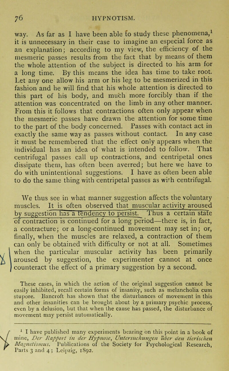 way. As far as I have been able Co study these phenomena,1 it is unnecessary in their case to imagine an especial force as an explanation; according to my view, the efficiency of the mesmeric passes results from the fact that by means of them the whole attention of the subject is directed to his arm for a long time. By this means the idea has time to take root. Let any one allow his arm or his leg to be mesmerized in this fashion and he will find that his whole attention is directed to this part of his body, and much more forcibly than if the attention was concentrated on the limb in any other manner. From this it follows that contractions often only appear when the mesmeric passes have drawn the attention for some time to the part of the body concerned. Passes with contact act in exactly the same way as passes without contact. In any case it must be remembered that the effect only appears when the individual has an idea of what is intended to follow. That centrifugal passes call up contractions, and centripetal ones dissipate them, has often been averred; but here we have to do with unintentional suggestions. I have as often been able to do the same thing with centripetal passes as with centrifugal. We thus see in what manner suggestion affects the voluntary muscles. It is often observed that muscular activity aroused by suggestion has a tendency to persist. Thus a certain state of contraction is continued for a long period—there is, in fact, a contracture; or a long-continued movement may set in; or, finally, when the muscles are relaxed, a contraction of them can only be obtained with difficulty or not at all. Sometimes when the particular muscular activity has been primarily aroused by suggestion, the experimenter cannot at once I counteract the effect of a primary suggestion by a second. These cases, in which the action of the original suggestion cannot be easily inhibited, recall certain forms of insanity, such as melancholia cum stupore. Bancroft has shown that the disturbances of movement in this and other insanities can be brought about by a primary psychic process, even by a delusion, but that when the cause has passed, the disturbance of movement may persist automatically. 1 I have published many experiments bearing on this point in a book of mine, Der Rapport in der Hypiwse, Untersiuliungen tibcr den ticrischen Magnetismus. Publications of the Society for Psychological Research, Parts 3 and 4 ; Leipzig, 1892.